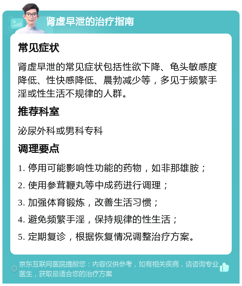 肾虚早泄的治疗指南 常见症状 肾虚早泄的常见症状包括性欲下降、龟头敏感度降低、性快感降低、晨勃减少等，多见于频繁手淫或性生活不规律的人群。 推荐科室 泌尿外科或男科专科 调理要点 1. 停用可能影响性功能的药物，如非那雄胺； 2. 使用参茸鞭丸等中成药进行调理； 3. 加强体育锻炼，改善生活习惯； 4. 避免频繁手淫，保持规律的性生活； 5. 定期复诊，根据恢复情况调整治疗方案。