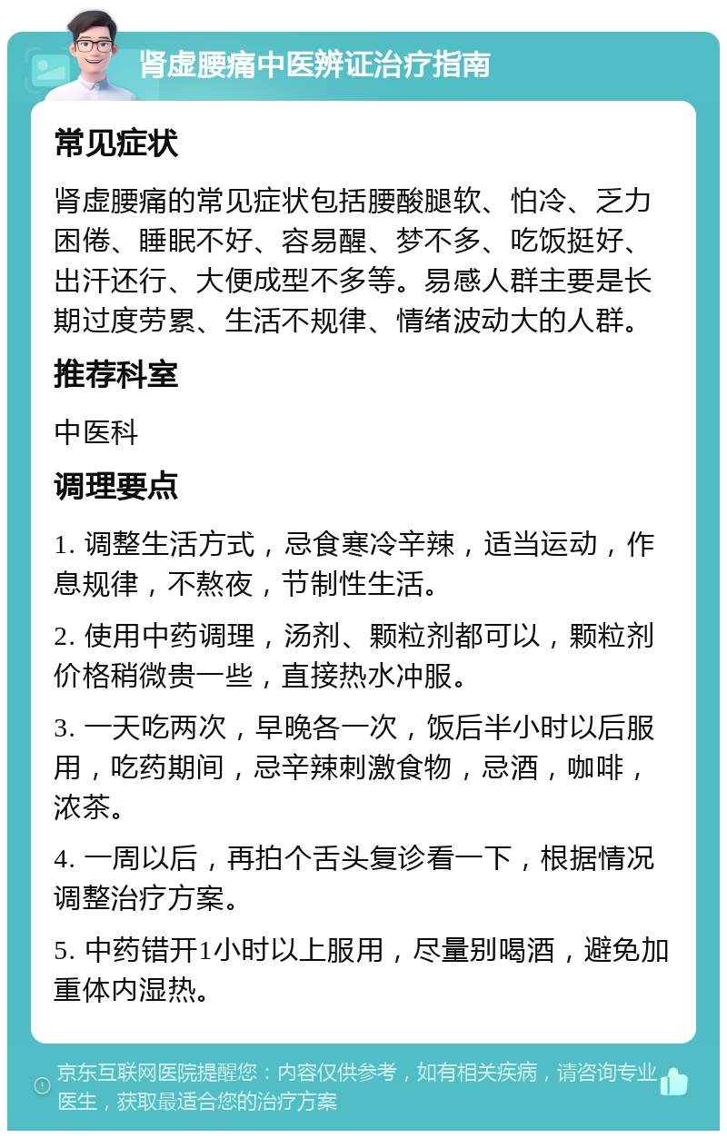 肾虚腰痛中医辨证治疗指南 常见症状 肾虚腰痛的常见症状包括腰酸腿软、怕冷、乏力困倦、睡眠不好、容易醒、梦不多、吃饭挺好、出汗还行、大便成型不多等。易感人群主要是长期过度劳累、生活不规律、情绪波动大的人群。 推荐科室 中医科 调理要点 1. 调整生活方式，忌食寒冷辛辣，适当运动，作息规律，不熬夜，节制性生活。 2. 使用中药调理，汤剂、颗粒剂都可以，颗粒剂价格稍微贵一些，直接热水冲服。 3. 一天吃两次，早晚各一次，饭后半小时以后服用，吃药期间，忌辛辣刺激食物，忌酒，咖啡，浓茶。 4. 一周以后，再拍个舌头复诊看一下，根据情况调整治疗方案。 5. 中药错开1小时以上服用，尽量别喝酒，避免加重体内湿热。