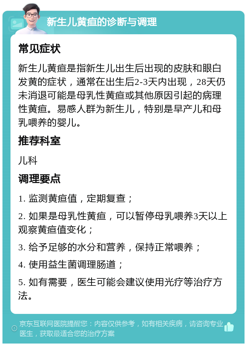 新生儿黄疸的诊断与调理 常见症状 新生儿黄疸是指新生儿出生后出现的皮肤和眼白发黄的症状，通常在出生后2-3天内出现，28天仍未消退可能是母乳性黄疸或其他原因引起的病理性黄疸。易感人群为新生儿，特别是早产儿和母乳喂养的婴儿。 推荐科室 儿科 调理要点 1. 监测黄疸值，定期复查； 2. 如果是母乳性黄疸，可以暂停母乳喂养3天以上观察黄疸值变化； 3. 给予足够的水分和营养，保持正常喂养； 4. 使用益生菌调理肠道； 5. 如有需要，医生可能会建议使用光疗等治疗方法。