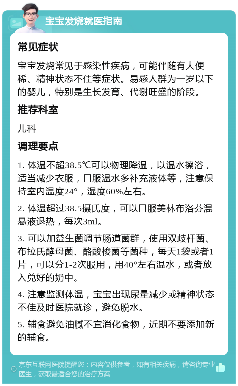 宝宝发烧就医指南 常见症状 宝宝发烧常见于感染性疾病，可能伴随有大便稀、精神状态不佳等症状。易感人群为一岁以下的婴儿，特别是生长发育、代谢旺盛的阶段。 推荐科室 儿科 调理要点 1. 体温不超38.5℃可以物理降温，以温水擦浴，适当减少衣服，口服温水多补充液体等，注意保持室内温度24°，湿度60%左右。 2. 体温超过38.5摄氏度，可以口服美林布洛芬混悬液退热，每次3ml。 3. 可以加益生菌调节肠道菌群，使用双歧杆菌、布拉氏酵母菌、酪酸梭菌等菌种，每天1袋或者1片，可以分1-2次服用，用40°左右温水，或者放入兑好的奶中。 4. 注意监测体温，宝宝出现尿量减少或精神状态不佳及时医院就诊，避免脱水。 5. 辅食避免油腻不宜消化食物，近期不要添加新的辅食。