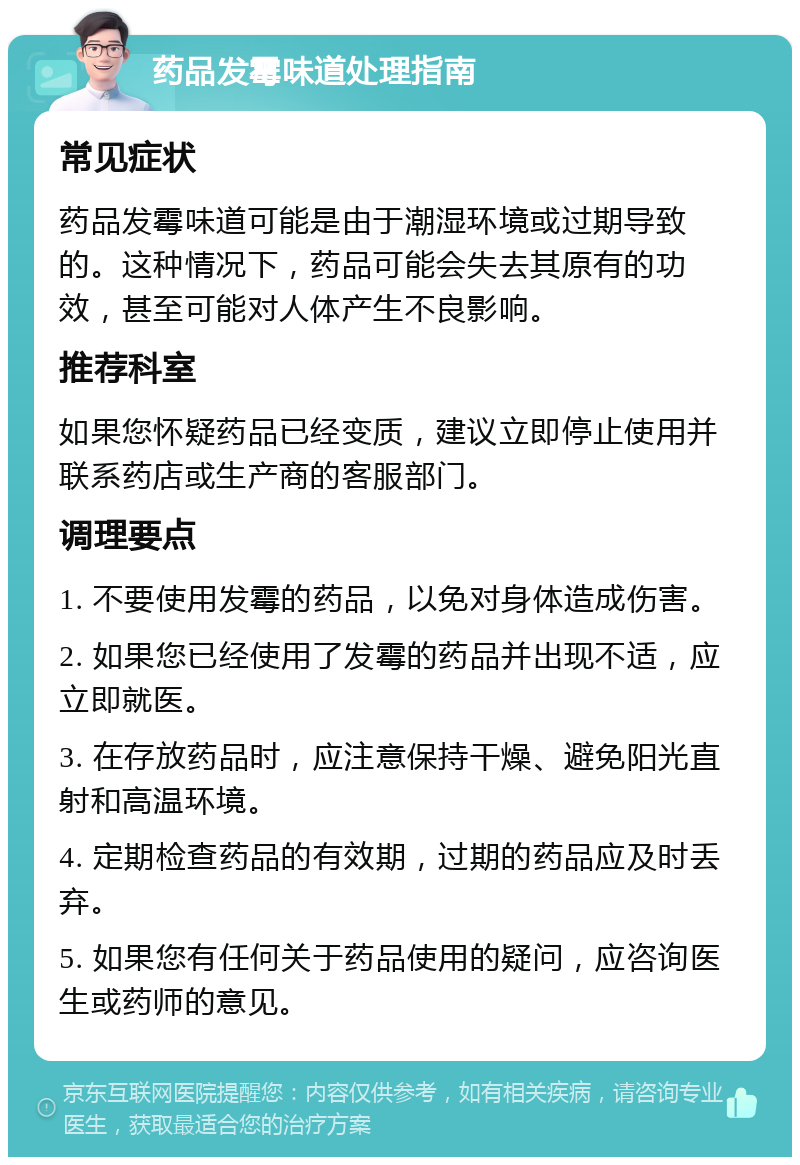 药品发霉味道处理指南 常见症状 药品发霉味道可能是由于潮湿环境或过期导致的。这种情况下，药品可能会失去其原有的功效，甚至可能对人体产生不良影响。 推荐科室 如果您怀疑药品已经变质，建议立即停止使用并联系药店或生产商的客服部门。 调理要点 1. 不要使用发霉的药品，以免对身体造成伤害。 2. 如果您已经使用了发霉的药品并出现不适，应立即就医。 3. 在存放药品时，应注意保持干燥、避免阳光直射和高温环境。 4. 定期检查药品的有效期，过期的药品应及时丢弃。 5. 如果您有任何关于药品使用的疑问，应咨询医生或药师的意见。