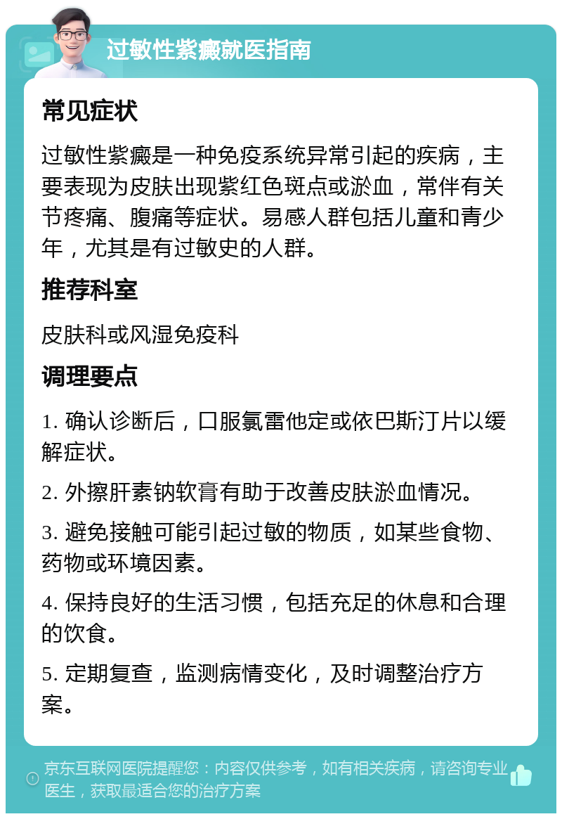 过敏性紫癜就医指南 常见症状 过敏性紫癜是一种免疫系统异常引起的疾病，主要表现为皮肤出现紫红色斑点或淤血，常伴有关节疼痛、腹痛等症状。易感人群包括儿童和青少年，尤其是有过敏史的人群。 推荐科室 皮肤科或风湿免疫科 调理要点 1. 确认诊断后，口服氯雷他定或依巴斯汀片以缓解症状。 2. 外擦肝素钠软膏有助于改善皮肤淤血情况。 3. 避免接触可能引起过敏的物质，如某些食物、药物或环境因素。 4. 保持良好的生活习惯，包括充足的休息和合理的饮食。 5. 定期复查，监测病情变化，及时调整治疗方案。