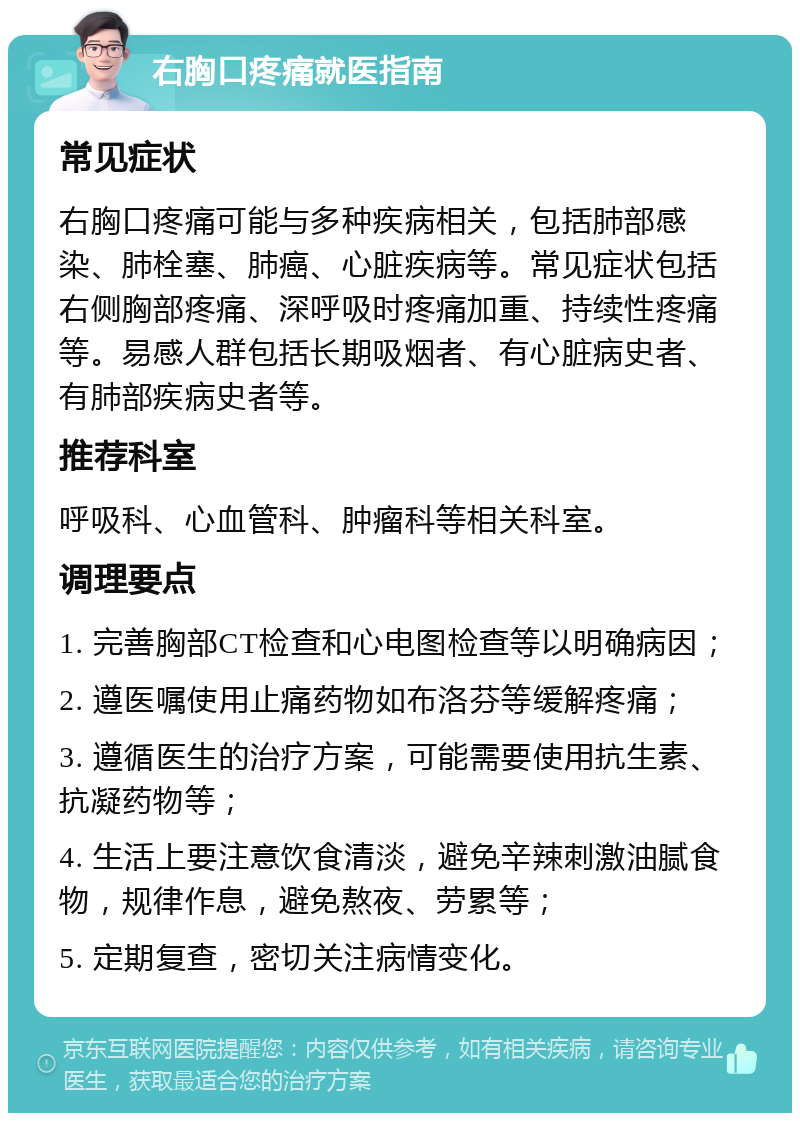 右胸口疼痛就医指南 常见症状 右胸口疼痛可能与多种疾病相关，包括肺部感染、肺栓塞、肺癌、心脏疾病等。常见症状包括右侧胸部疼痛、深呼吸时疼痛加重、持续性疼痛等。易感人群包括长期吸烟者、有心脏病史者、有肺部疾病史者等。 推荐科室 呼吸科、心血管科、肿瘤科等相关科室。 调理要点 1. 完善胸部CT检查和心电图检查等以明确病因； 2. 遵医嘱使用止痛药物如布洛芬等缓解疼痛； 3. 遵循医生的治疗方案，可能需要使用抗生素、抗凝药物等； 4. 生活上要注意饮食清淡，避免辛辣刺激油腻食物，规律作息，避免熬夜、劳累等； 5. 定期复查，密切关注病情变化。