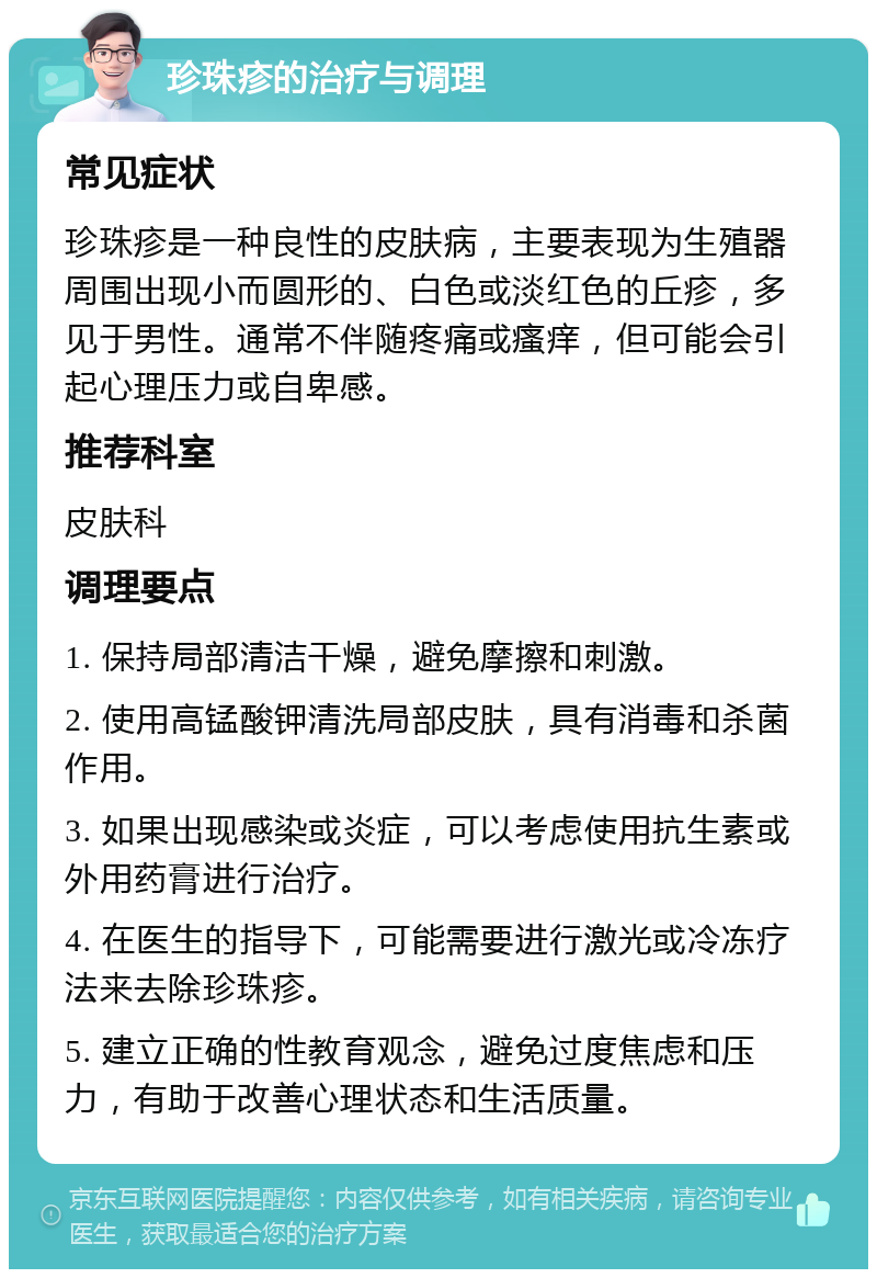 珍珠疹的治疗与调理 常见症状 珍珠疹是一种良性的皮肤病，主要表现为生殖器周围出现小而圆形的、白色或淡红色的丘疹，多见于男性。通常不伴随疼痛或瘙痒，但可能会引起心理压力或自卑感。 推荐科室 皮肤科 调理要点 1. 保持局部清洁干燥，避免摩擦和刺激。 2. 使用高锰酸钾清洗局部皮肤，具有消毒和杀菌作用。 3. 如果出现感染或炎症，可以考虑使用抗生素或外用药膏进行治疗。 4. 在医生的指导下，可能需要进行激光或冷冻疗法来去除珍珠疹。 5. 建立正确的性教育观念，避免过度焦虑和压力，有助于改善心理状态和生活质量。