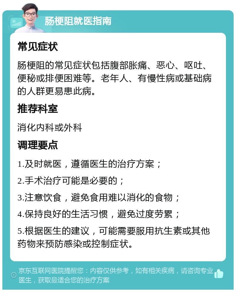 肠梗阻就医指南 常见症状 肠梗阻的常见症状包括腹部胀痛、恶心、呕吐、便秘或排便困难等。老年人、有慢性病或基础病的人群更易患此病。 推荐科室 消化内科或外科 调理要点 1.及时就医，遵循医生的治疗方案； 2.手术治疗可能是必要的； 3.注意饮食，避免食用难以消化的食物； 4.保持良好的生活习惯，避免过度劳累； 5.根据医生的建议，可能需要服用抗生素或其他药物来预防感染或控制症状。