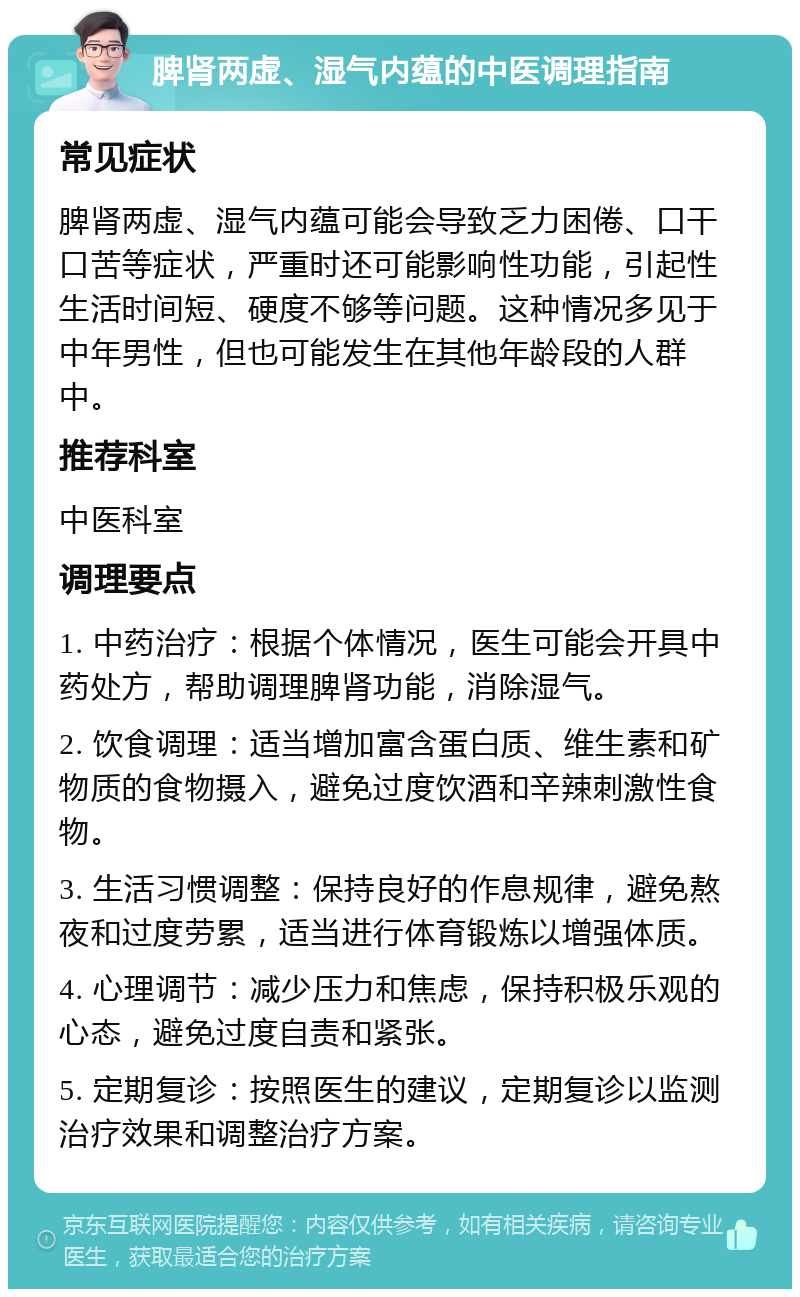 脾肾两虚、湿气内蕴的中医调理指南 常见症状 脾肾两虚、湿气内蕴可能会导致乏力困倦、口干口苦等症状，严重时还可能影响性功能，引起性生活时间短、硬度不够等问题。这种情况多见于中年男性，但也可能发生在其他年龄段的人群中。 推荐科室 中医科室 调理要点 1. 中药治疗：根据个体情况，医生可能会开具中药处方，帮助调理脾肾功能，消除湿气。 2. 饮食调理：适当增加富含蛋白质、维生素和矿物质的食物摄入，避免过度饮酒和辛辣刺激性食物。 3. 生活习惯调整：保持良好的作息规律，避免熬夜和过度劳累，适当进行体育锻炼以增强体质。 4. 心理调节：减少压力和焦虑，保持积极乐观的心态，避免过度自责和紧张。 5. 定期复诊：按照医生的建议，定期复诊以监测治疗效果和调整治疗方案。