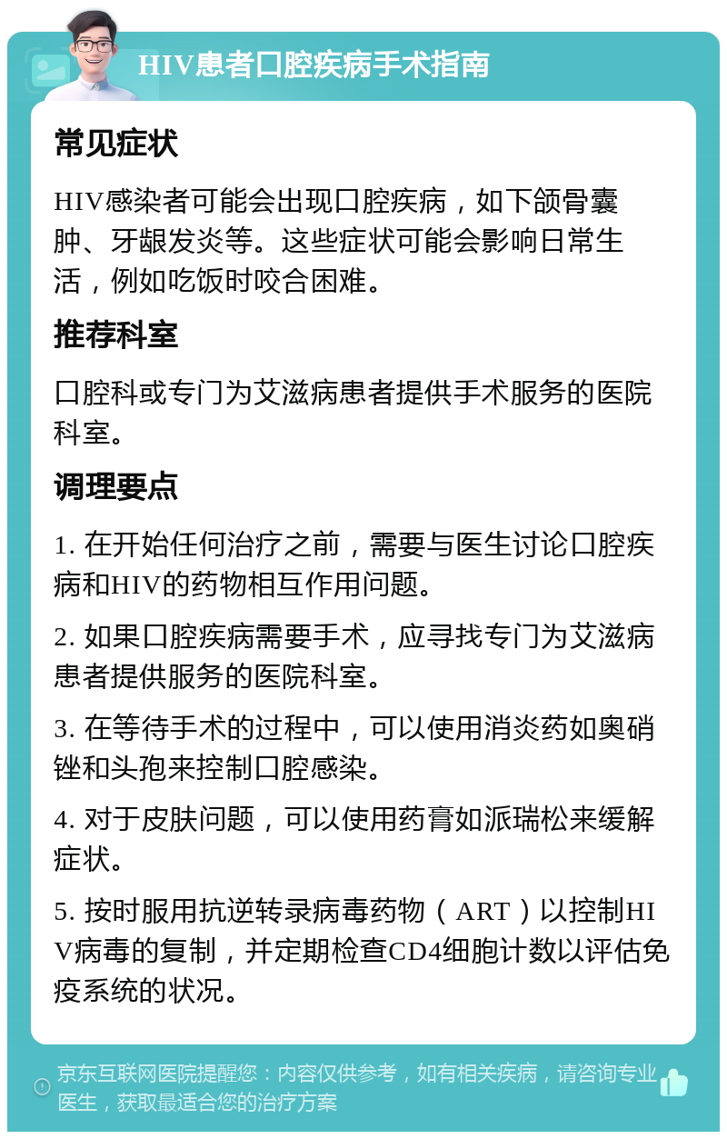 HIV患者口腔疾病手术指南 常见症状 HIV感染者可能会出现口腔疾病，如下颌骨囊肿、牙龈发炎等。这些症状可能会影响日常生活，例如吃饭时咬合困难。 推荐科室 口腔科或专门为艾滋病患者提供手术服务的医院科室。 调理要点 1. 在开始任何治疗之前，需要与医生讨论口腔疾病和HIV的药物相互作用问题。 2. 如果口腔疾病需要手术，应寻找专门为艾滋病患者提供服务的医院科室。 3. 在等待手术的过程中，可以使用消炎药如奥硝锉和头孢来控制口腔感染。 4. 对于皮肤问题，可以使用药膏如派瑞松来缓解症状。 5. 按时服用抗逆转录病毒药物（ART）以控制HIV病毒的复制，并定期检查CD4细胞计数以评估免疫系统的状况。