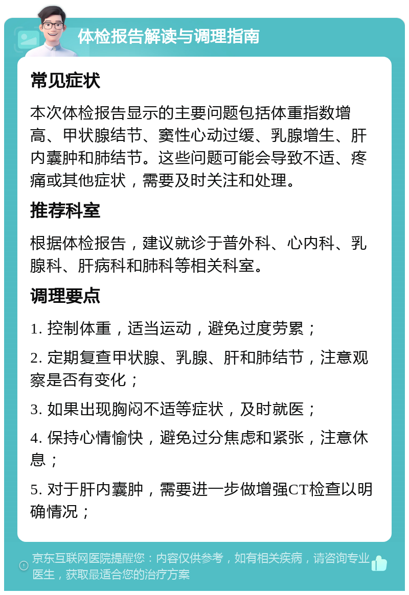 体检报告解读与调理指南 常见症状 本次体检报告显示的主要问题包括体重指数增高、甲状腺结节、窦性心动过缓、乳腺增生、肝内囊肿和肺结节。这些问题可能会导致不适、疼痛或其他症状，需要及时关注和处理。 推荐科室 根据体检报告，建议就诊于普外科、心内科、乳腺科、肝病科和肺科等相关科室。 调理要点 1. 控制体重，适当运动，避免过度劳累； 2. 定期复查甲状腺、乳腺、肝和肺结节，注意观察是否有变化； 3. 如果出现胸闷不适等症状，及时就医； 4. 保持心情愉快，避免过分焦虑和紧张，注意休息； 5. 对于肝内囊肿，需要进一步做增强CT检查以明确情况；