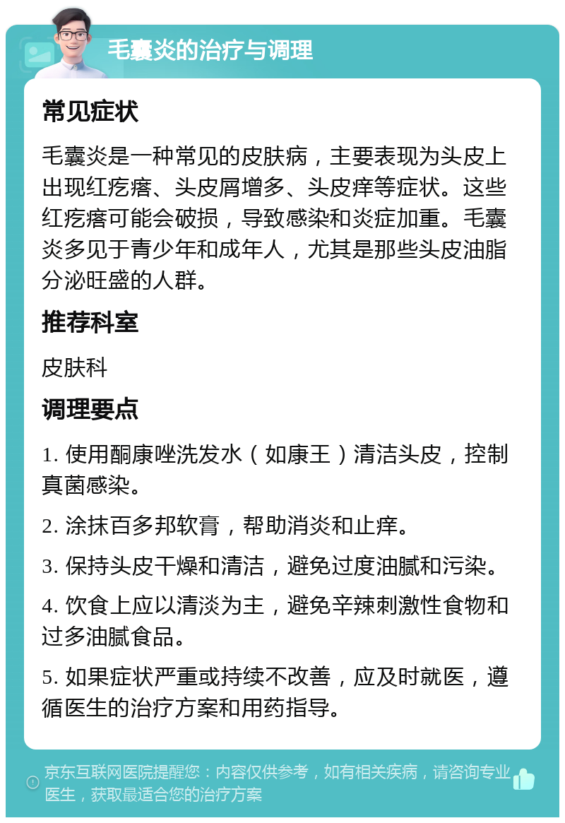 毛囊炎的治疗与调理 常见症状 毛囊炎是一种常见的皮肤病，主要表现为头皮上出现红疙瘩、头皮屑增多、头皮痒等症状。这些红疙瘩可能会破损，导致感染和炎症加重。毛囊炎多见于青少年和成年人，尤其是那些头皮油脂分泌旺盛的人群。 推荐科室 皮肤科 调理要点 1. 使用酮康唑洗发水（如康王）清洁头皮，控制真菌感染。 2. 涂抹百多邦软膏，帮助消炎和止痒。 3. 保持头皮干燥和清洁，避免过度油腻和污染。 4. 饮食上应以清淡为主，避免辛辣刺激性食物和过多油腻食品。 5. 如果症状严重或持续不改善，应及时就医，遵循医生的治疗方案和用药指导。