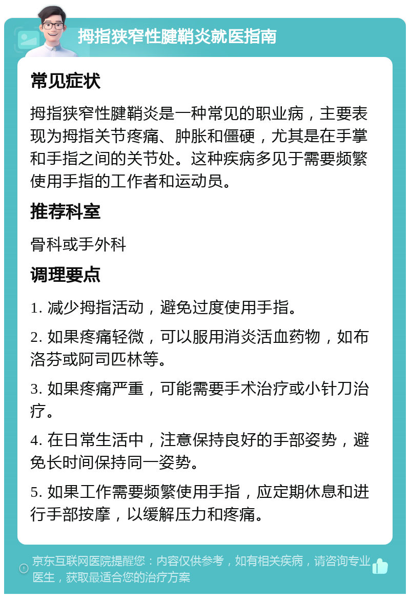 拇指狭窄性腱鞘炎就医指南 常见症状 拇指狭窄性腱鞘炎是一种常见的职业病，主要表现为拇指关节疼痛、肿胀和僵硬，尤其是在手掌和手指之间的关节处。这种疾病多见于需要频繁使用手指的工作者和运动员。 推荐科室 骨科或手外科 调理要点 1. 减少拇指活动，避免过度使用手指。 2. 如果疼痛轻微，可以服用消炎活血药物，如布洛芬或阿司匹林等。 3. 如果疼痛严重，可能需要手术治疗或小针刀治疗。 4. 在日常生活中，注意保持良好的手部姿势，避免长时间保持同一姿势。 5. 如果工作需要频繁使用手指，应定期休息和进行手部按摩，以缓解压力和疼痛。