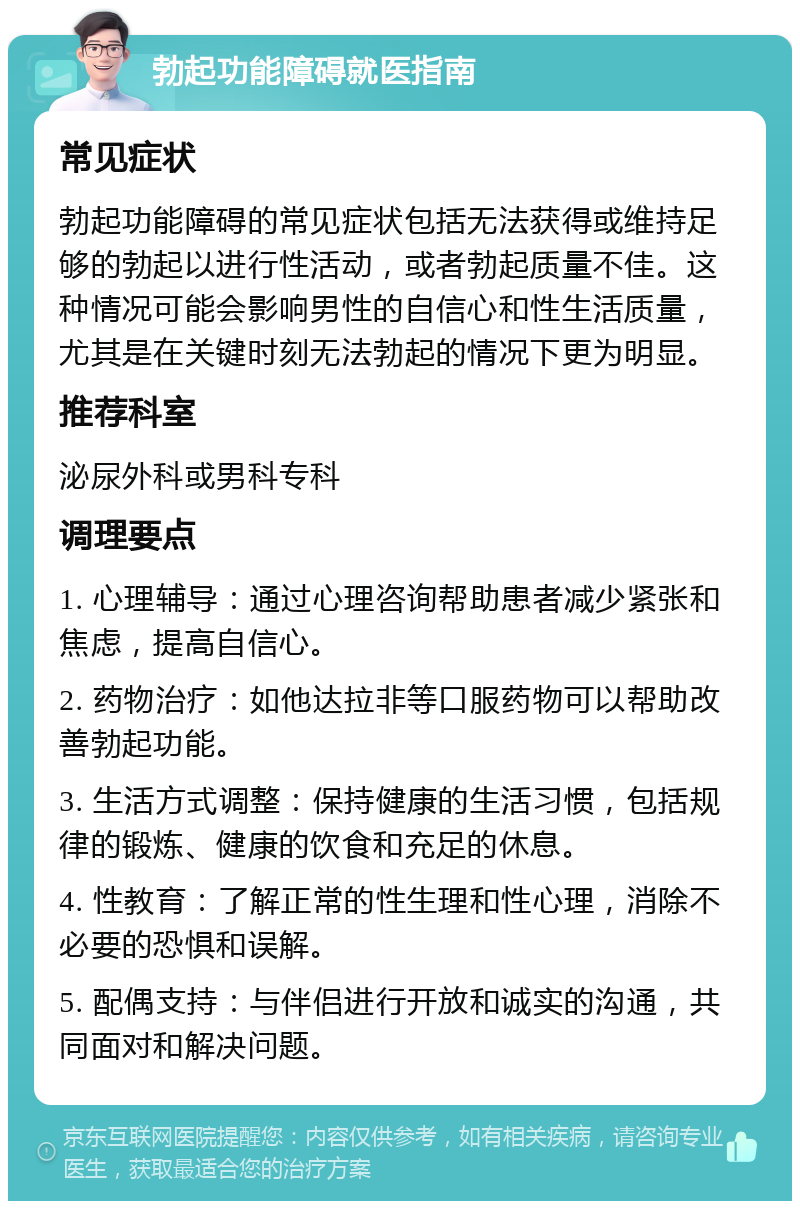 勃起功能障碍就医指南 常见症状 勃起功能障碍的常见症状包括无法获得或维持足够的勃起以进行性活动，或者勃起质量不佳。这种情况可能会影响男性的自信心和性生活质量，尤其是在关键时刻无法勃起的情况下更为明显。 推荐科室 泌尿外科或男科专科 调理要点 1. 心理辅导：通过心理咨询帮助患者减少紧张和焦虑，提高自信心。 2. 药物治疗：如他达拉非等口服药物可以帮助改善勃起功能。 3. 生活方式调整：保持健康的生活习惯，包括规律的锻炼、健康的饮食和充足的休息。 4. 性教育：了解正常的性生理和性心理，消除不必要的恐惧和误解。 5. 配偶支持：与伴侣进行开放和诚实的沟通，共同面对和解决问题。