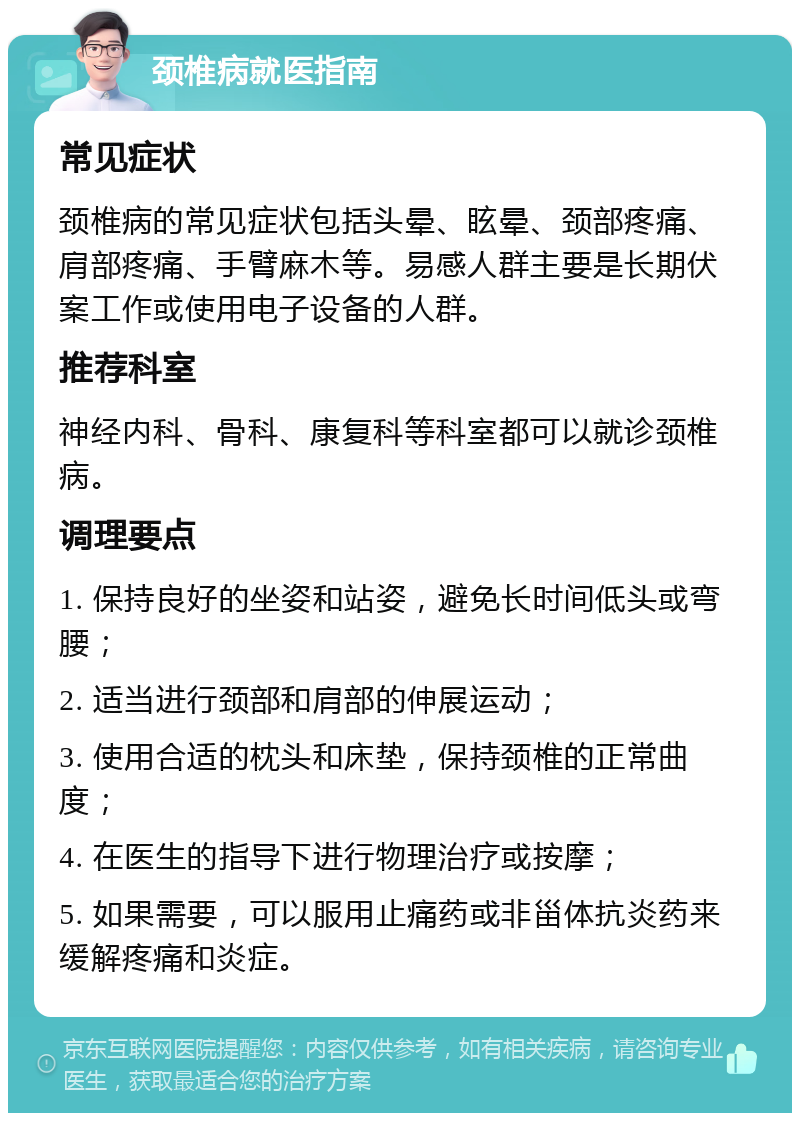 颈椎病就医指南 常见症状 颈椎病的常见症状包括头晕、眩晕、颈部疼痛、肩部疼痛、手臂麻木等。易感人群主要是长期伏案工作或使用电子设备的人群。 推荐科室 神经内科、骨科、康复科等科室都可以就诊颈椎病。 调理要点 1. 保持良好的坐姿和站姿，避免长时间低头或弯腰； 2. 适当进行颈部和肩部的伸展运动； 3. 使用合适的枕头和床垫，保持颈椎的正常曲度； 4. 在医生的指导下进行物理治疗或按摩； 5. 如果需要，可以服用止痛药或非甾体抗炎药来缓解疼痛和炎症。