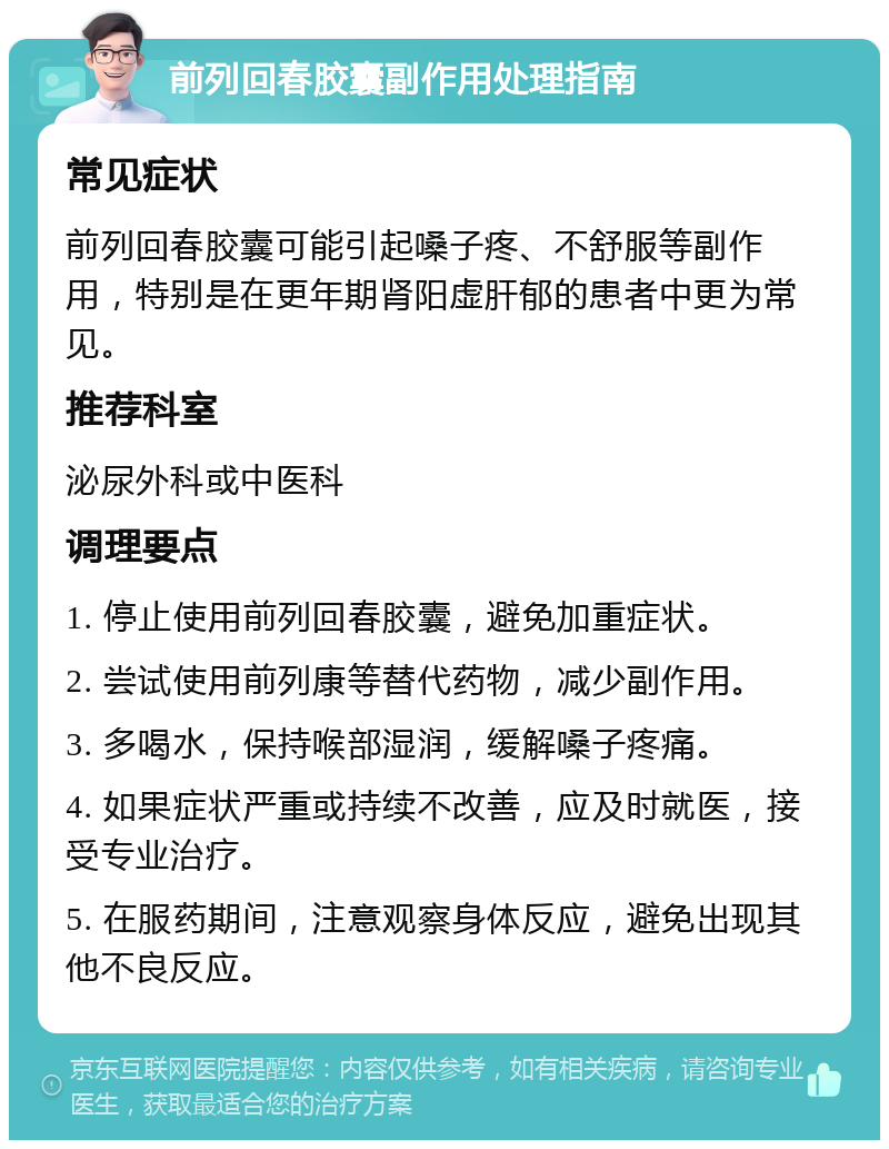 前列回春胶囊副作用处理指南 常见症状 前列回春胶囊可能引起嗓子疼、不舒服等副作用，特别是在更年期肾阳虚肝郁的患者中更为常见。 推荐科室 泌尿外科或中医科 调理要点 1. 停止使用前列回春胶囊，避免加重症状。 2. 尝试使用前列康等替代药物，减少副作用。 3. 多喝水，保持喉部湿润，缓解嗓子疼痛。 4. 如果症状严重或持续不改善，应及时就医，接受专业治疗。 5. 在服药期间，注意观察身体反应，避免出现其他不良反应。