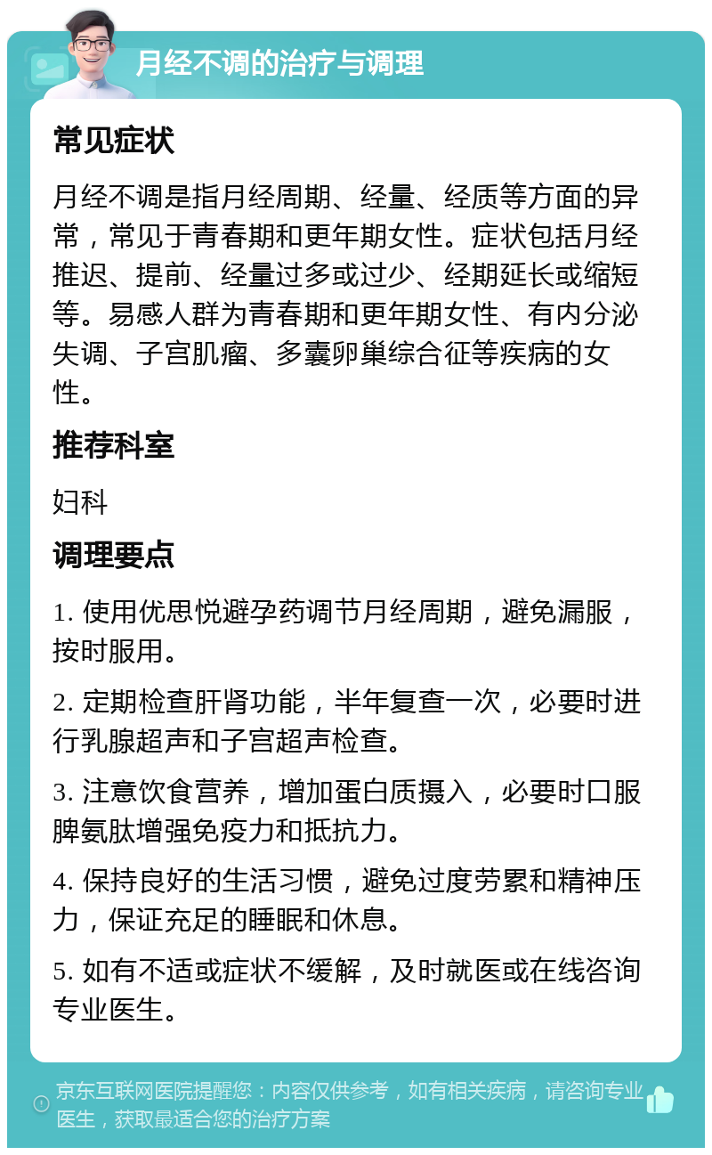 月经不调的治疗与调理 常见症状 月经不调是指月经周期、经量、经质等方面的异常，常见于青春期和更年期女性。症状包括月经推迟、提前、经量过多或过少、经期延长或缩短等。易感人群为青春期和更年期女性、有内分泌失调、子宫肌瘤、多囊卵巢综合征等疾病的女性。 推荐科室 妇科 调理要点 1. 使用优思悦避孕药调节月经周期，避免漏服，按时服用。 2. 定期检查肝肾功能，半年复查一次，必要时进行乳腺超声和子宫超声检查。 3. 注意饮食营养，增加蛋白质摄入，必要时口服脾氨肽增强免疫力和抵抗力。 4. 保持良好的生活习惯，避免过度劳累和精神压力，保证充足的睡眠和休息。 5. 如有不适或症状不缓解，及时就医或在线咨询专业医生。