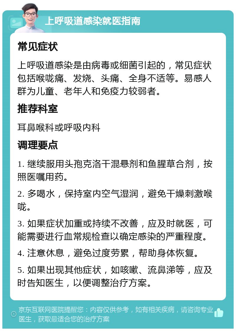 上呼吸道感染就医指南 常见症状 上呼吸道感染是由病毒或细菌引起的，常见症状包括喉咙痛、发烧、头痛、全身不适等。易感人群为儿童、老年人和免疫力较弱者。 推荐科室 耳鼻喉科或呼吸内科 调理要点 1. 继续服用头孢克洛干混悬剂和鱼腥草合剂，按照医嘱用药。 2. 多喝水，保持室内空气湿润，避免干燥刺激喉咙。 3. 如果症状加重或持续不改善，应及时就医，可能需要进行血常规检查以确定感染的严重程度。 4. 注意休息，避免过度劳累，帮助身体恢复。 5. 如果出现其他症状，如咳嗽、流鼻涕等，应及时告知医生，以便调整治疗方案。