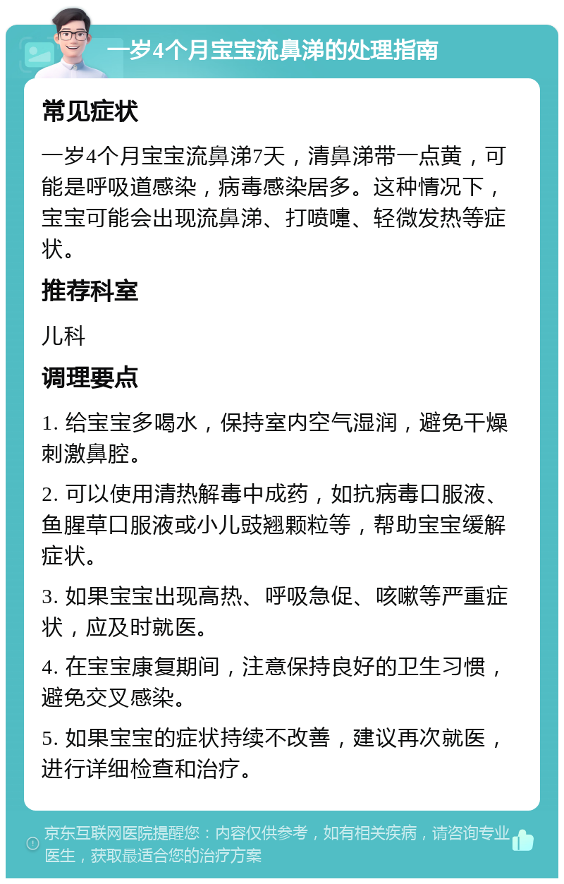 一岁4个月宝宝流鼻涕的处理指南 常见症状 一岁4个月宝宝流鼻涕7天，清鼻涕带一点黄，可能是呼吸道感染，病毒感染居多。这种情况下，宝宝可能会出现流鼻涕、打喷嚏、轻微发热等症状。 推荐科室 儿科 调理要点 1. 给宝宝多喝水，保持室内空气湿润，避免干燥刺激鼻腔。 2. 可以使用清热解毒中成药，如抗病毒口服液、鱼腥草口服液或小儿豉翘颗粒等，帮助宝宝缓解症状。 3. 如果宝宝出现高热、呼吸急促、咳嗽等严重症状，应及时就医。 4. 在宝宝康复期间，注意保持良好的卫生习惯，避免交叉感染。 5. 如果宝宝的症状持续不改善，建议再次就医，进行详细检查和治疗。