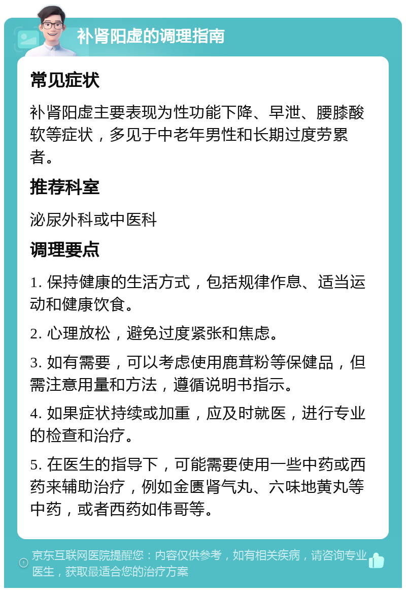 补肾阳虚的调理指南 常见症状 补肾阳虚主要表现为性功能下降、早泄、腰膝酸软等症状，多见于中老年男性和长期过度劳累者。 推荐科室 泌尿外科或中医科 调理要点 1. 保持健康的生活方式，包括规律作息、适当运动和健康饮食。 2. 心理放松，避免过度紧张和焦虑。 3. 如有需要，可以考虑使用鹿茸粉等保健品，但需注意用量和方法，遵循说明书指示。 4. 如果症状持续或加重，应及时就医，进行专业的检查和治疗。 5. 在医生的指导下，可能需要使用一些中药或西药来辅助治疗，例如金匮肾气丸、六味地黄丸等中药，或者西药如伟哥等。