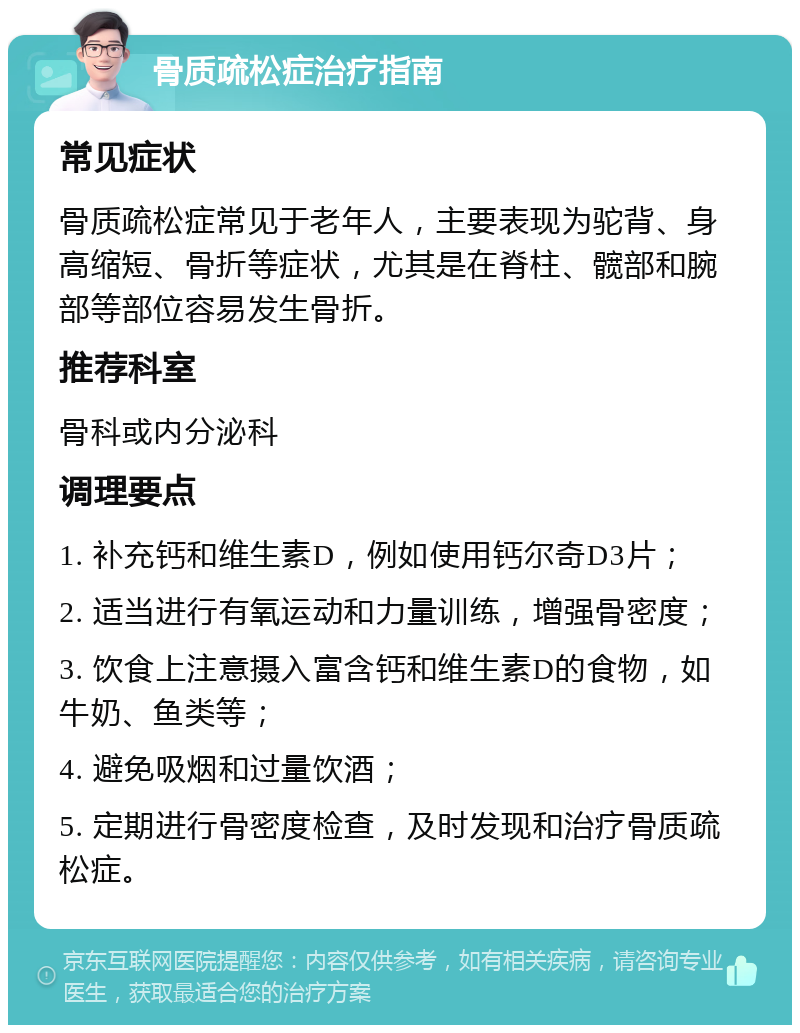 骨质疏松症治疗指南 常见症状 骨质疏松症常见于老年人，主要表现为驼背、身高缩短、骨折等症状，尤其是在脊柱、髋部和腕部等部位容易发生骨折。 推荐科室 骨科或内分泌科 调理要点 1. 补充钙和维生素D，例如使用钙尔奇D3片； 2. 适当进行有氧运动和力量训练，增强骨密度； 3. 饮食上注意摄入富含钙和维生素D的食物，如牛奶、鱼类等； 4. 避免吸烟和过量饮酒； 5. 定期进行骨密度检查，及时发现和治疗骨质疏松症。