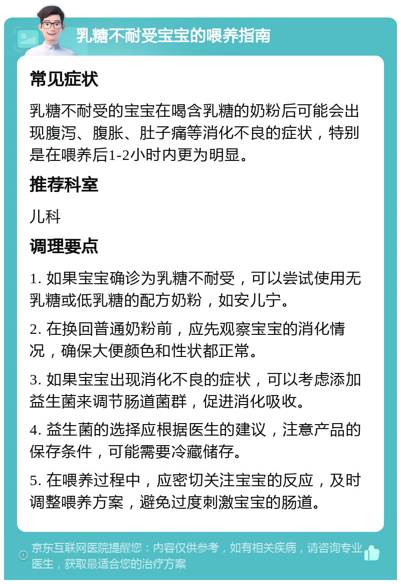 乳糖不耐受宝宝的喂养指南 常见症状 乳糖不耐受的宝宝在喝含乳糖的奶粉后可能会出现腹泻、腹胀、肚子痛等消化不良的症状，特别是在喂养后1-2小时内更为明显。 推荐科室 儿科 调理要点 1. 如果宝宝确诊为乳糖不耐受，可以尝试使用无乳糖或低乳糖的配方奶粉，如安儿宁。 2. 在换回普通奶粉前，应先观察宝宝的消化情况，确保大便颜色和性状都正常。 3. 如果宝宝出现消化不良的症状，可以考虑添加益生菌来调节肠道菌群，促进消化吸收。 4. 益生菌的选择应根据医生的建议，注意产品的保存条件，可能需要冷藏储存。 5. 在喂养过程中，应密切关注宝宝的反应，及时调整喂养方案，避免过度刺激宝宝的肠道。