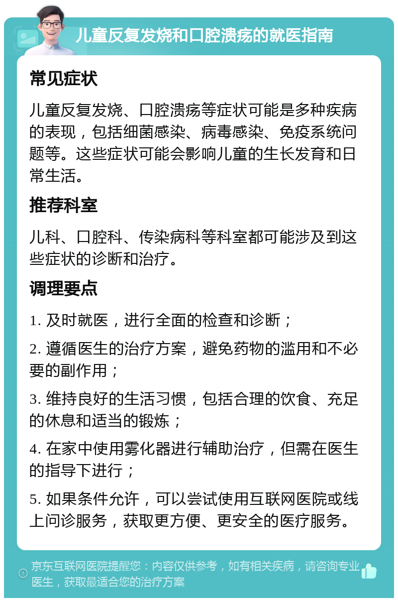 儿童反复发烧和口腔溃疡的就医指南 常见症状 儿童反复发烧、口腔溃疡等症状可能是多种疾病的表现，包括细菌感染、病毒感染、免疫系统问题等。这些症状可能会影响儿童的生长发育和日常生活。 推荐科室 儿科、口腔科、传染病科等科室都可能涉及到这些症状的诊断和治疗。 调理要点 1. 及时就医，进行全面的检查和诊断； 2. 遵循医生的治疗方案，避免药物的滥用和不必要的副作用； 3. 维持良好的生活习惯，包括合理的饮食、充足的休息和适当的锻炼； 4. 在家中使用雾化器进行辅助治疗，但需在医生的指导下进行； 5. 如果条件允许，可以尝试使用互联网医院或线上问诊服务，获取更方便、更安全的医疗服务。