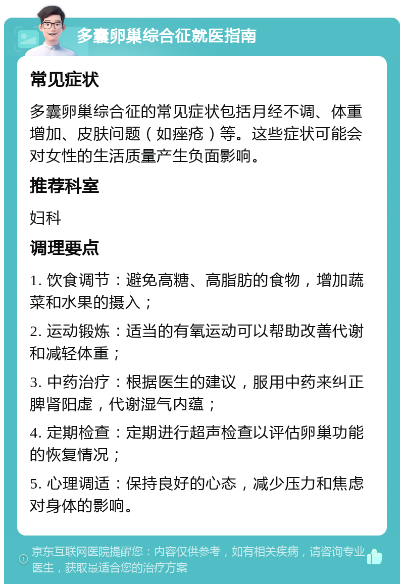 多囊卵巢综合征就医指南 常见症状 多囊卵巢综合征的常见症状包括月经不调、体重增加、皮肤问题（如痤疮）等。这些症状可能会对女性的生活质量产生负面影响。 推荐科室 妇科 调理要点 1. 饮食调节：避免高糖、高脂肪的食物，增加蔬菜和水果的摄入； 2. 运动锻炼：适当的有氧运动可以帮助改善代谢和减轻体重； 3. 中药治疗：根据医生的建议，服用中药来纠正脾肾阳虚，代谢湿气内蕴； 4. 定期检查：定期进行超声检查以评估卵巢功能的恢复情况； 5. 心理调适：保持良好的心态，减少压力和焦虑对身体的影响。