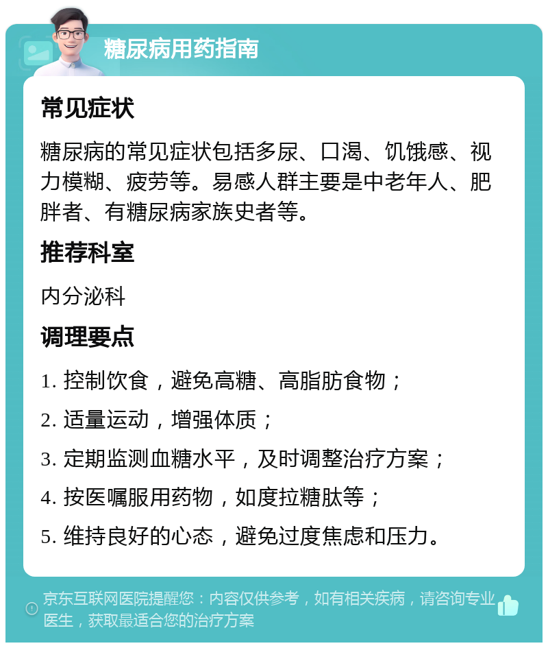 糖尿病用药指南 常见症状 糖尿病的常见症状包括多尿、口渴、饥饿感、视力模糊、疲劳等。易感人群主要是中老年人、肥胖者、有糖尿病家族史者等。 推荐科室 内分泌科 调理要点 1. 控制饮食，避免高糖、高脂肪食物； 2. 适量运动，增强体质； 3. 定期监测血糖水平，及时调整治疗方案； 4. 按医嘱服用药物，如度拉糖肽等； 5. 维持良好的心态，避免过度焦虑和压力。