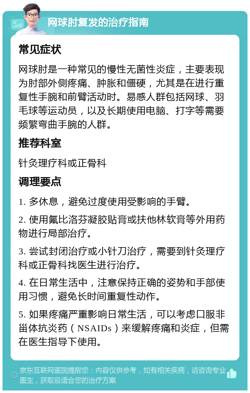 网球肘复发的治疗指南 常见症状 网球肘是一种常见的慢性无菌性炎症，主要表现为肘部外侧疼痛、肿胀和僵硬，尤其是在进行重复性手腕和前臂活动时。易感人群包括网球、羽毛球等运动员，以及长期使用电脑、打字等需要频繁弯曲手腕的人群。 推荐科室 针灸理疗科或正骨科 调理要点 1. 多休息，避免过度使用受影响的手臂。 2. 使用氟比洛芬凝胶贴膏或扶他林软膏等外用药物进行局部治疗。 3. 尝试封闭治疗或小针刀治疗，需要到针灸理疗科或正骨科找医生进行治疗。 4. 在日常生活中，注意保持正确的姿势和手部使用习惯，避免长时间重复性动作。 5. 如果疼痛严重影响日常生活，可以考虑口服非甾体抗炎药（NSAIDs）来缓解疼痛和炎症，但需在医生指导下使用。