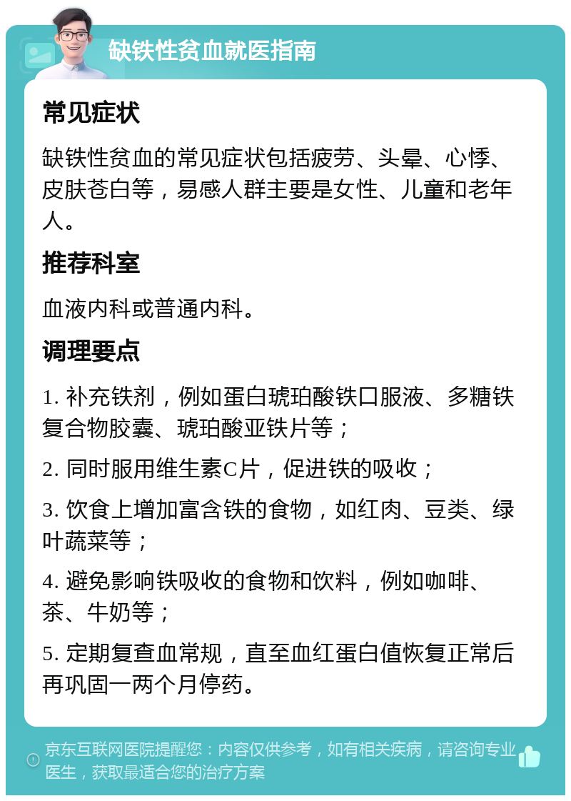 缺铁性贫血就医指南 常见症状 缺铁性贫血的常见症状包括疲劳、头晕、心悸、皮肤苍白等，易感人群主要是女性、儿童和老年人。 推荐科室 血液内科或普通内科。 调理要点 1. 补充铁剂，例如蛋白琥珀酸铁口服液、多糖铁复合物胶囊、琥珀酸亚铁片等； 2. 同时服用维生素C片，促进铁的吸收； 3. 饮食上增加富含铁的食物，如红肉、豆类、绿叶蔬菜等； 4. 避免影响铁吸收的食物和饮料，例如咖啡、茶、牛奶等； 5. 定期复查血常规，直至血红蛋白值恢复正常后再巩固一两个月停药。