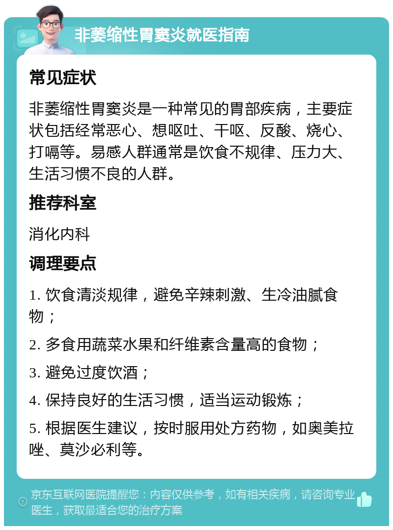 非萎缩性胃窦炎就医指南 常见症状 非萎缩性胃窦炎是一种常见的胃部疾病，主要症状包括经常恶心、想呕吐、干呕、反酸、烧心、打嗝等。易感人群通常是饮食不规律、压力大、生活习惯不良的人群。 推荐科室 消化内科 调理要点 1. 饮食清淡规律，避免辛辣刺激、生冷油腻食物； 2. 多食用蔬菜水果和纤维素含量高的食物； 3. 避免过度饮酒； 4. 保持良好的生活习惯，适当运动锻炼； 5. 根据医生建议，按时服用处方药物，如奥美拉唑、莫沙必利等。