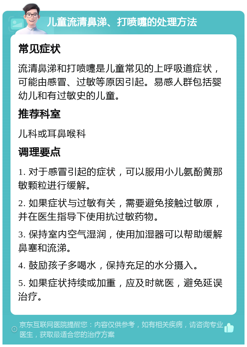 儿童流清鼻涕、打喷嚏的处理方法 常见症状 流清鼻涕和打喷嚏是儿童常见的上呼吸道症状，可能由感冒、过敏等原因引起。易感人群包括婴幼儿和有过敏史的儿童。 推荐科室 儿科或耳鼻喉科 调理要点 1. 对于感冒引起的症状，可以服用小儿氨酚黄那敏颗粒进行缓解。 2. 如果症状与过敏有关，需要避免接触过敏原，并在医生指导下使用抗过敏药物。 3. 保持室内空气湿润，使用加湿器可以帮助缓解鼻塞和流涕。 4. 鼓励孩子多喝水，保持充足的水分摄入。 5. 如果症状持续或加重，应及时就医，避免延误治疗。