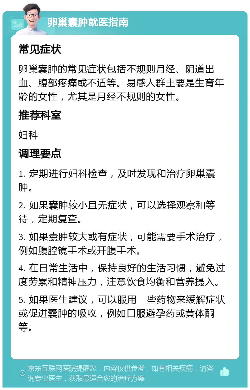 卵巢囊肿就医指南 常见症状 卵巢囊肿的常见症状包括不规则月经、阴道出血、腹部疼痛或不适等。易感人群主要是生育年龄的女性，尤其是月经不规则的女性。 推荐科室 妇科 调理要点 1. 定期进行妇科检查，及时发现和治疗卵巢囊肿。 2. 如果囊肿较小且无症状，可以选择观察和等待，定期复查。 3. 如果囊肿较大或有症状，可能需要手术治疗，例如腹腔镜手术或开腹手术。 4. 在日常生活中，保持良好的生活习惯，避免过度劳累和精神压力，注意饮食均衡和营养摄入。 5. 如果医生建议，可以服用一些药物来缓解症状或促进囊肿的吸收，例如口服避孕药或黄体酮等。