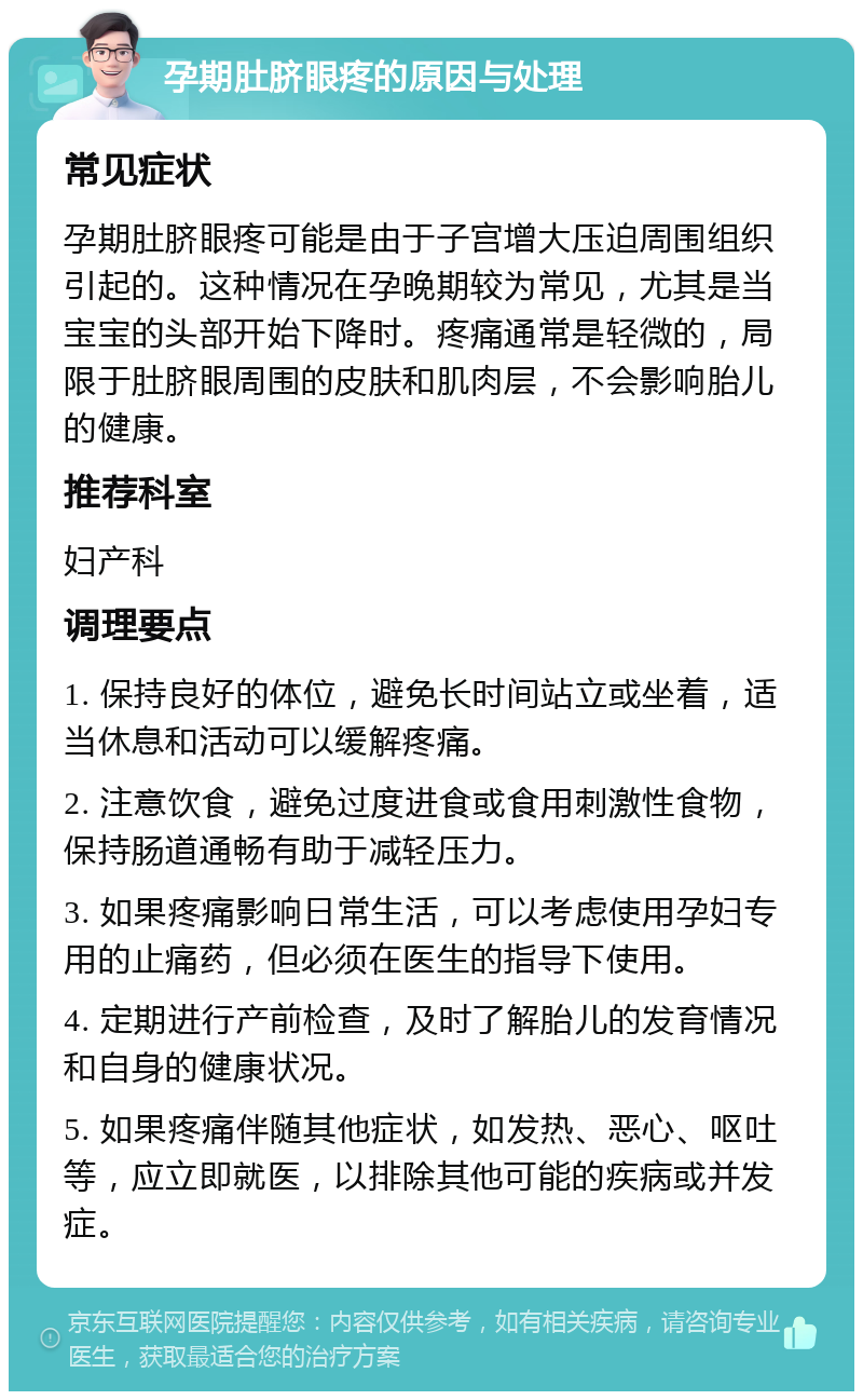 孕期肚脐眼疼的原因与处理 常见症状 孕期肚脐眼疼可能是由于子宫增大压迫周围组织引起的。这种情况在孕晚期较为常见，尤其是当宝宝的头部开始下降时。疼痛通常是轻微的，局限于肚脐眼周围的皮肤和肌肉层，不会影响胎儿的健康。 推荐科室 妇产科 调理要点 1. 保持良好的体位，避免长时间站立或坐着，适当休息和活动可以缓解疼痛。 2. 注意饮食，避免过度进食或食用刺激性食物，保持肠道通畅有助于减轻压力。 3. 如果疼痛影响日常生活，可以考虑使用孕妇专用的止痛药，但必须在医生的指导下使用。 4. 定期进行产前检查，及时了解胎儿的发育情况和自身的健康状况。 5. 如果疼痛伴随其他症状，如发热、恶心、呕吐等，应立即就医，以排除其他可能的疾病或并发症。