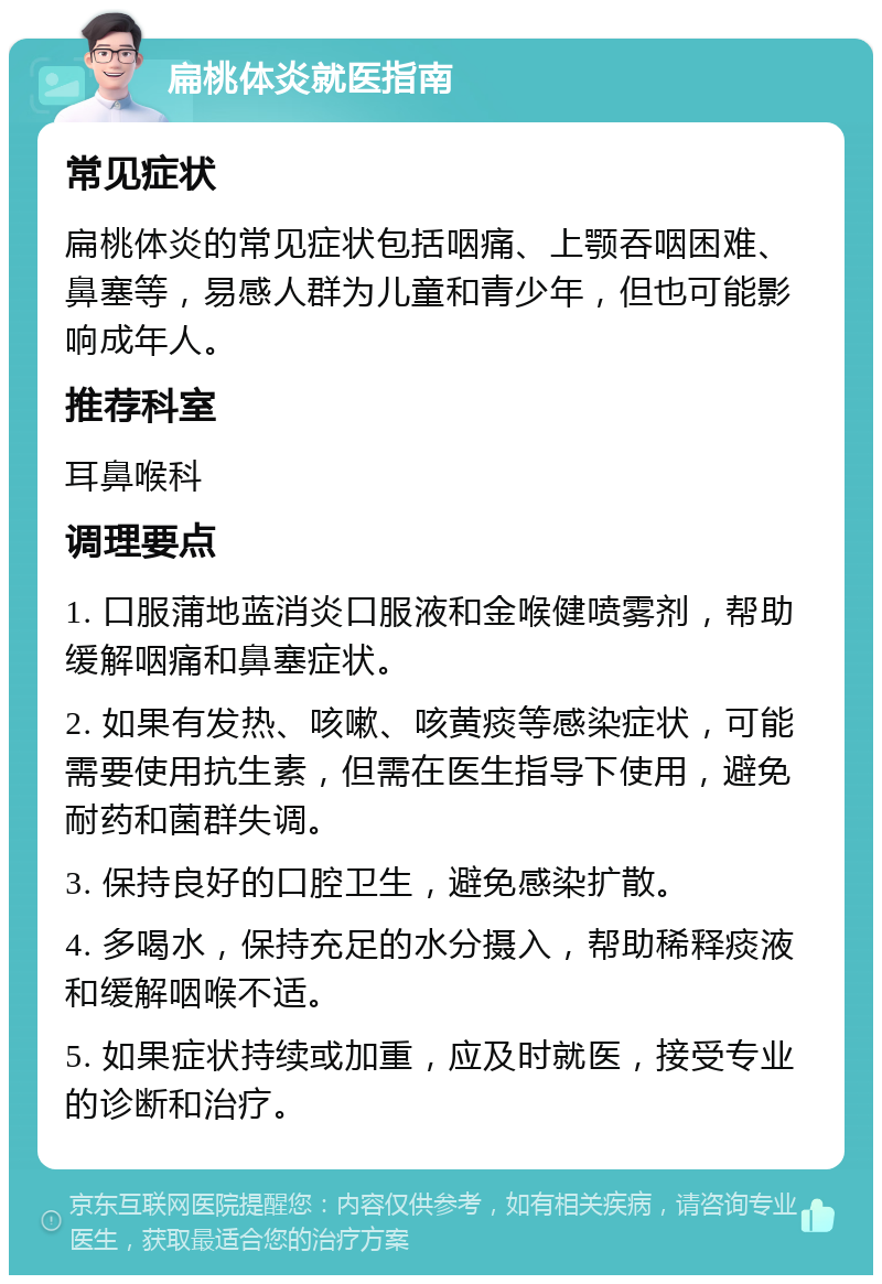 扁桃体炎就医指南 常见症状 扁桃体炎的常见症状包括咽痛、上颚吞咽困难、鼻塞等，易感人群为儿童和青少年，但也可能影响成年人。 推荐科室 耳鼻喉科 调理要点 1. 口服蒲地蓝消炎口服液和金喉健喷雾剂，帮助缓解咽痛和鼻塞症状。 2. 如果有发热、咳嗽、咳黄痰等感染症状，可能需要使用抗生素，但需在医生指导下使用，避免耐药和菌群失调。 3. 保持良好的口腔卫生，避免感染扩散。 4. 多喝水，保持充足的水分摄入，帮助稀释痰液和缓解咽喉不适。 5. 如果症状持续或加重，应及时就医，接受专业的诊断和治疗。