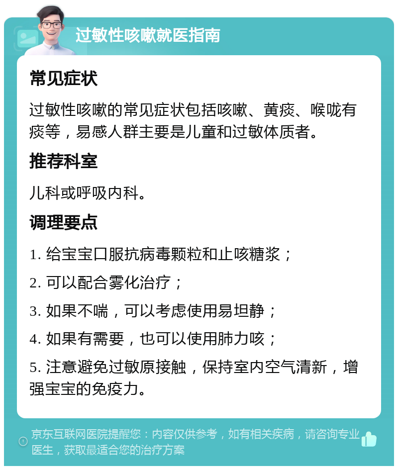 过敏性咳嗽就医指南 常见症状 过敏性咳嗽的常见症状包括咳嗽、黄痰、喉咙有痰等，易感人群主要是儿童和过敏体质者。 推荐科室 儿科或呼吸内科。 调理要点 1. 给宝宝口服抗病毒颗粒和止咳糖浆； 2. 可以配合雾化治疗； 3. 如果不喘，可以考虑使用易坦静； 4. 如果有需要，也可以使用肺力咳； 5. 注意避免过敏原接触，保持室内空气清新，增强宝宝的免疫力。