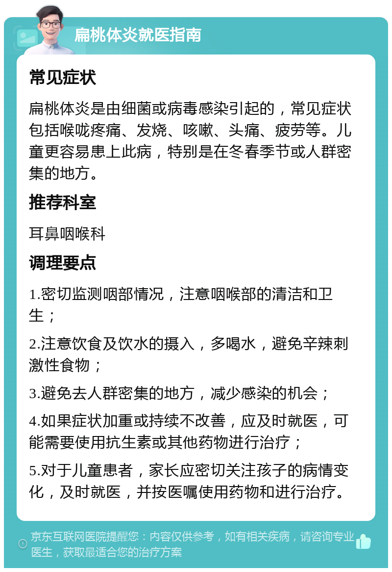 扁桃体炎就医指南 常见症状 扁桃体炎是由细菌或病毒感染引起的，常见症状包括喉咙疼痛、发烧、咳嗽、头痛、疲劳等。儿童更容易患上此病，特别是在冬春季节或人群密集的地方。 推荐科室 耳鼻咽喉科 调理要点 1.密切监测咽部情况，注意咽喉部的清洁和卫生； 2.注意饮食及饮水的摄入，多喝水，避免辛辣刺激性食物； 3.避免去人群密集的地方，减少感染的机会； 4.如果症状加重或持续不改善，应及时就医，可能需要使用抗生素或其他药物进行治疗； 5.对于儿童患者，家长应密切关注孩子的病情变化，及时就医，并按医嘱使用药物和进行治疗。