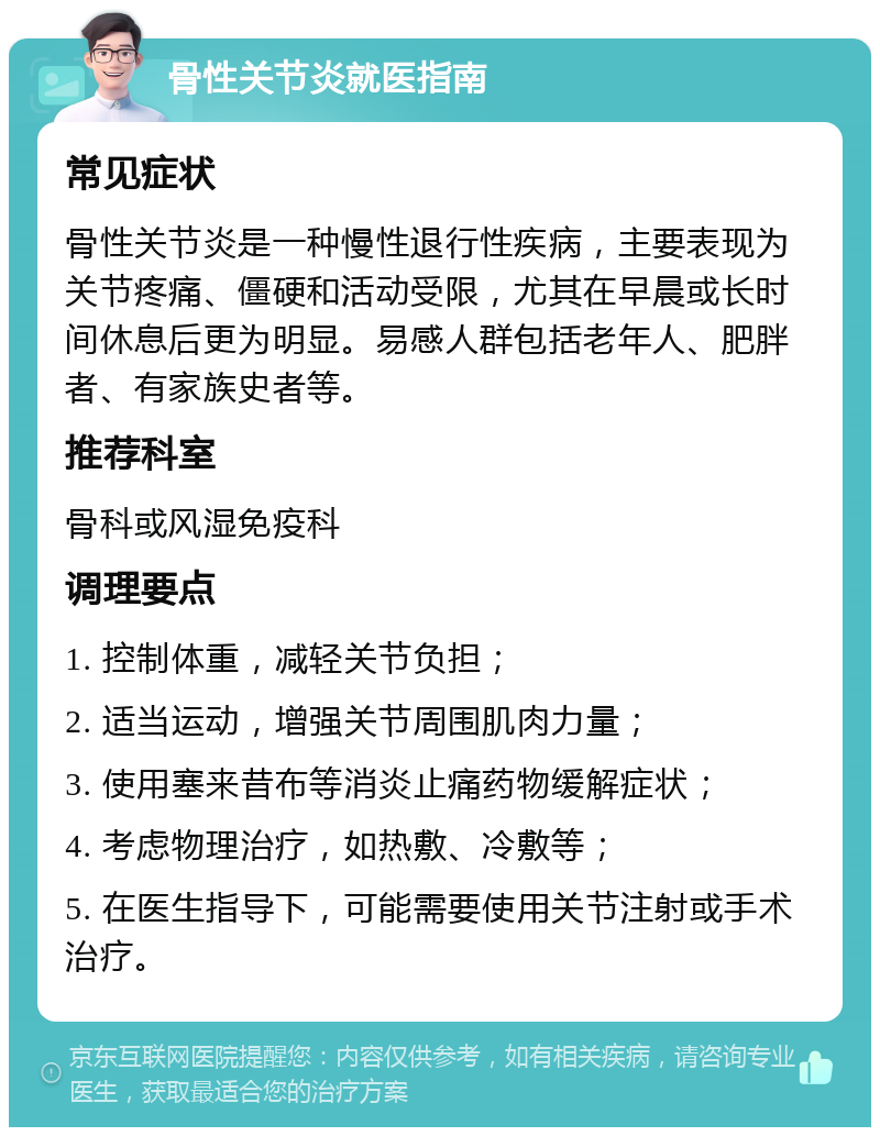 骨性关节炎就医指南 常见症状 骨性关节炎是一种慢性退行性疾病，主要表现为关节疼痛、僵硬和活动受限，尤其在早晨或长时间休息后更为明显。易感人群包括老年人、肥胖者、有家族史者等。 推荐科室 骨科或风湿免疫科 调理要点 1. 控制体重，减轻关节负担； 2. 适当运动，增强关节周围肌肉力量； 3. 使用塞来昔布等消炎止痛药物缓解症状； 4. 考虑物理治疗，如热敷、冷敷等； 5. 在医生指导下，可能需要使用关节注射或手术治疗。