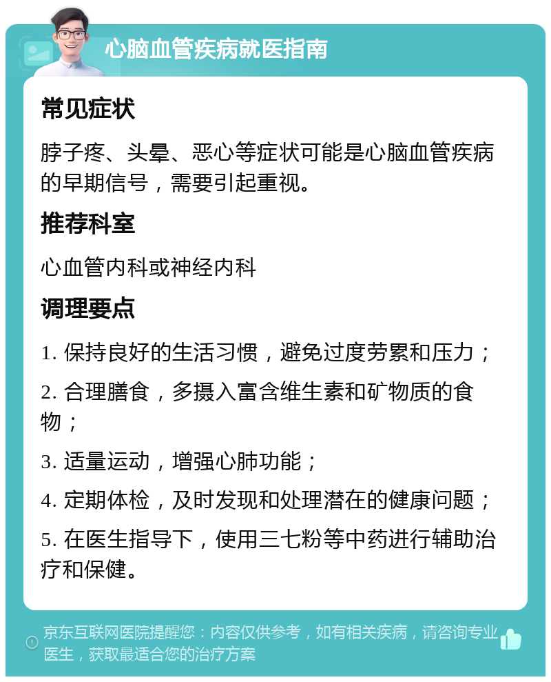 心脑血管疾病就医指南 常见症状 脖子疼、头晕、恶心等症状可能是心脑血管疾病的早期信号，需要引起重视。 推荐科室 心血管内科或神经内科 调理要点 1. 保持良好的生活习惯，避免过度劳累和压力； 2. 合理膳食，多摄入富含维生素和矿物质的食物； 3. 适量运动，增强心肺功能； 4. 定期体检，及时发现和处理潜在的健康问题； 5. 在医生指导下，使用三七粉等中药进行辅助治疗和保健。