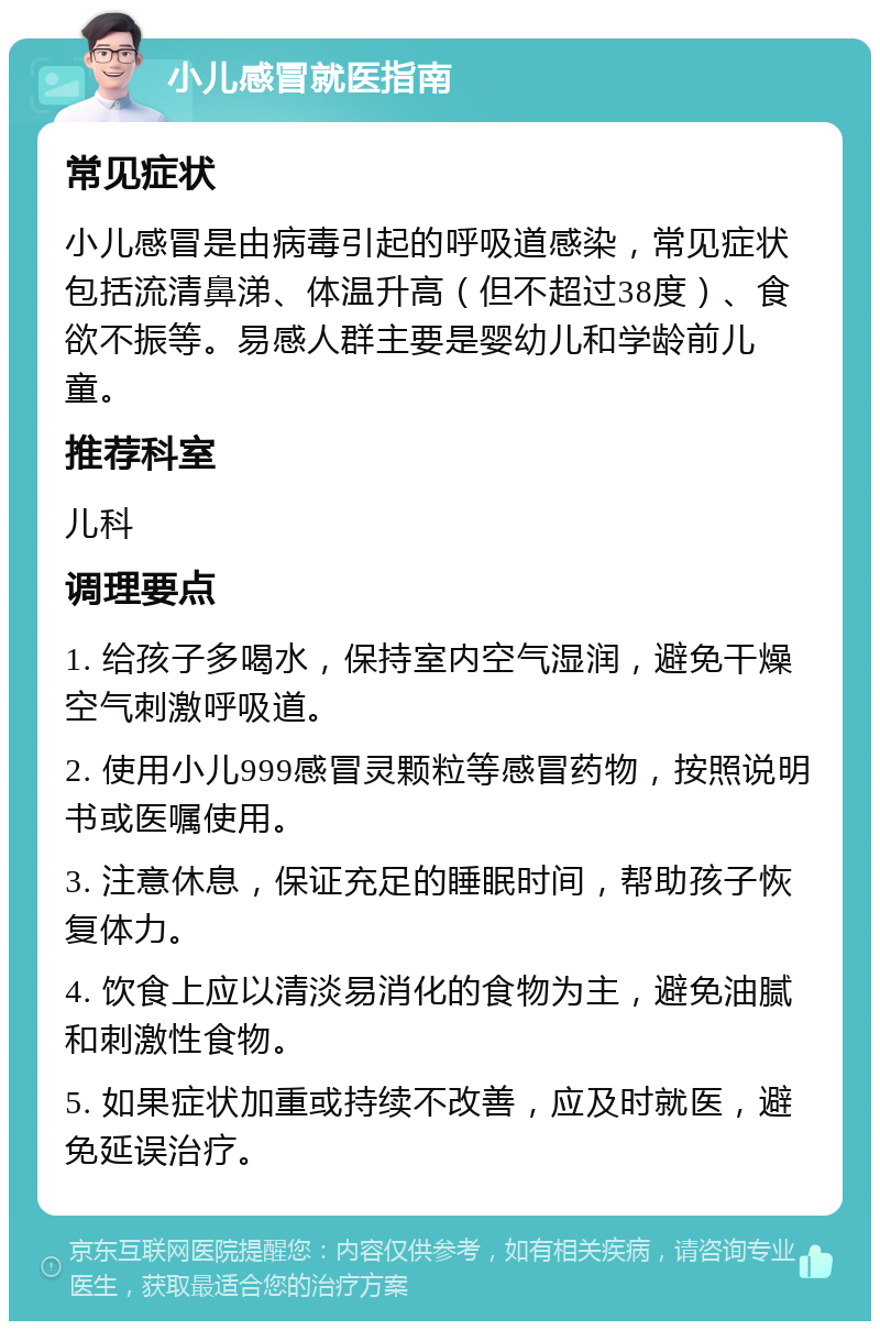 小儿感冒就医指南 常见症状 小儿感冒是由病毒引起的呼吸道感染，常见症状包括流清鼻涕、体温升高（但不超过38度）、食欲不振等。易感人群主要是婴幼儿和学龄前儿童。 推荐科室 儿科 调理要点 1. 给孩子多喝水，保持室内空气湿润，避免干燥空气刺激呼吸道。 2. 使用小儿999感冒灵颗粒等感冒药物，按照说明书或医嘱使用。 3. 注意休息，保证充足的睡眠时间，帮助孩子恢复体力。 4. 饮食上应以清淡易消化的食物为主，避免油腻和刺激性食物。 5. 如果症状加重或持续不改善，应及时就医，避免延误治疗。