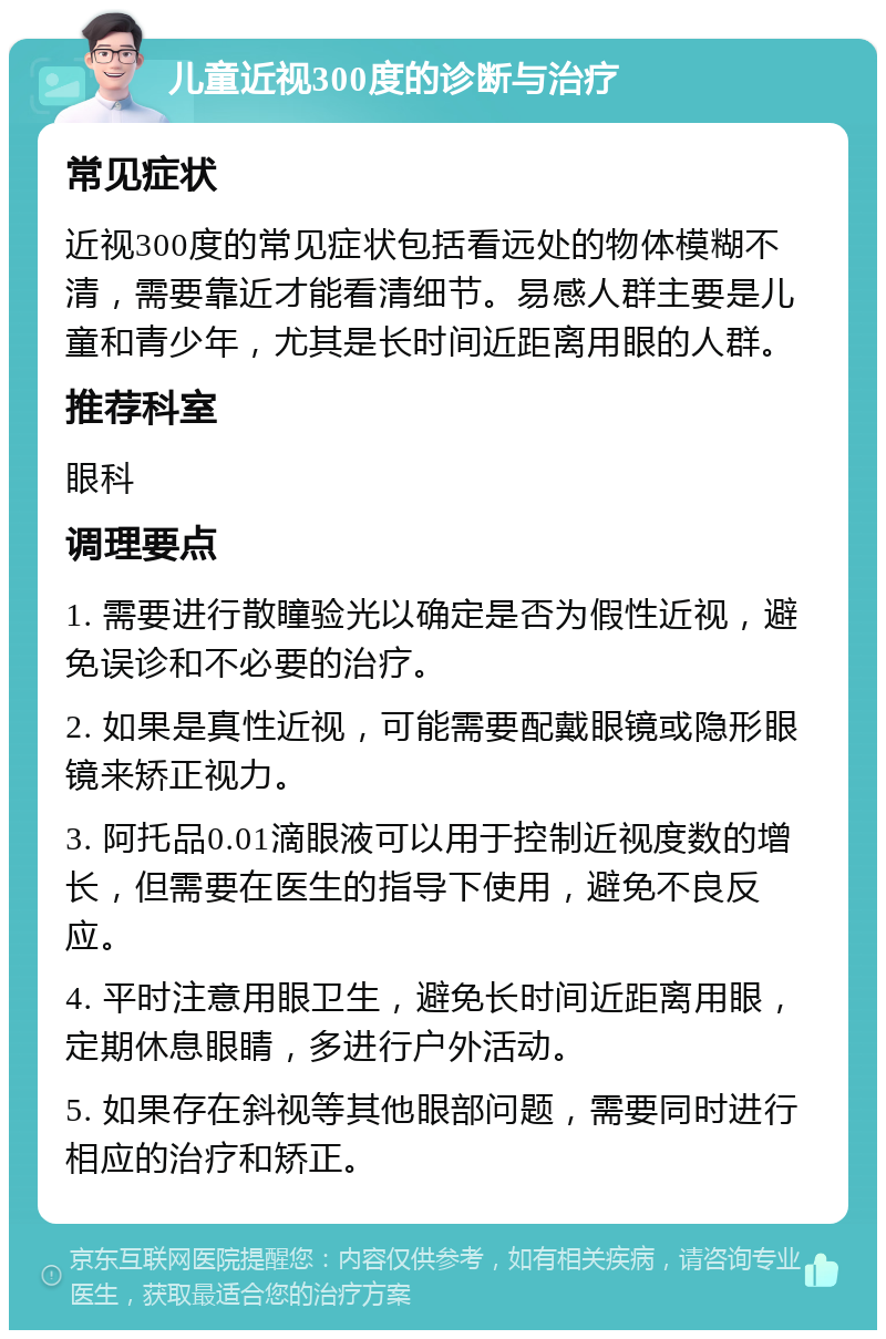 儿童近视300度的诊断与治疗 常见症状 近视300度的常见症状包括看远处的物体模糊不清，需要靠近才能看清细节。易感人群主要是儿童和青少年，尤其是长时间近距离用眼的人群。 推荐科室 眼科 调理要点 1. 需要进行散瞳验光以确定是否为假性近视，避免误诊和不必要的治疗。 2. 如果是真性近视，可能需要配戴眼镜或隐形眼镜来矫正视力。 3. 阿托品0.01滴眼液可以用于控制近视度数的增长，但需要在医生的指导下使用，避免不良反应。 4. 平时注意用眼卫生，避免长时间近距离用眼，定期休息眼睛，多进行户外活动。 5. 如果存在斜视等其他眼部问题，需要同时进行相应的治疗和矫正。