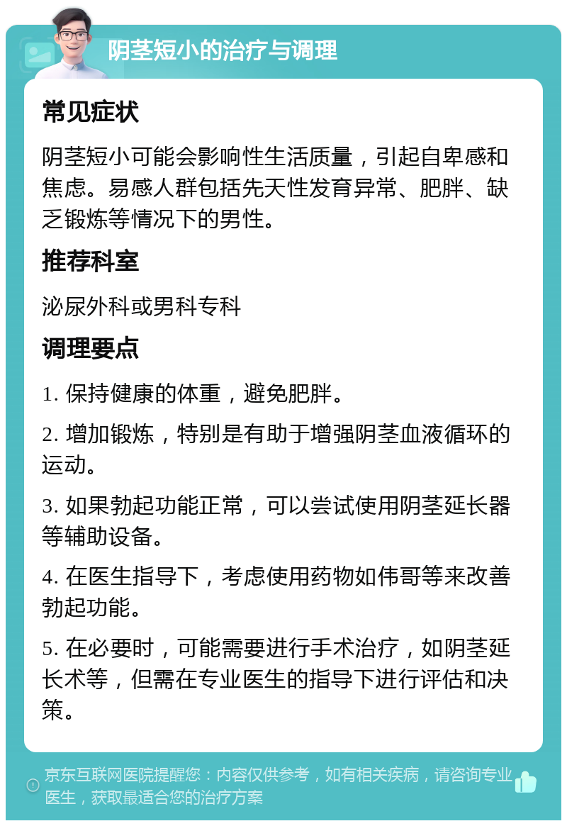 阴茎短小的治疗与调理 常见症状 阴茎短小可能会影响性生活质量，引起自卑感和焦虑。易感人群包括先天性发育异常、肥胖、缺乏锻炼等情况下的男性。 推荐科室 泌尿外科或男科专科 调理要点 1. 保持健康的体重，避免肥胖。 2. 增加锻炼，特别是有助于增强阴茎血液循环的运动。 3. 如果勃起功能正常，可以尝试使用阴茎延长器等辅助设备。 4. 在医生指导下，考虑使用药物如伟哥等来改善勃起功能。 5. 在必要时，可能需要进行手术治疗，如阴茎延长术等，但需在专业医生的指导下进行评估和决策。