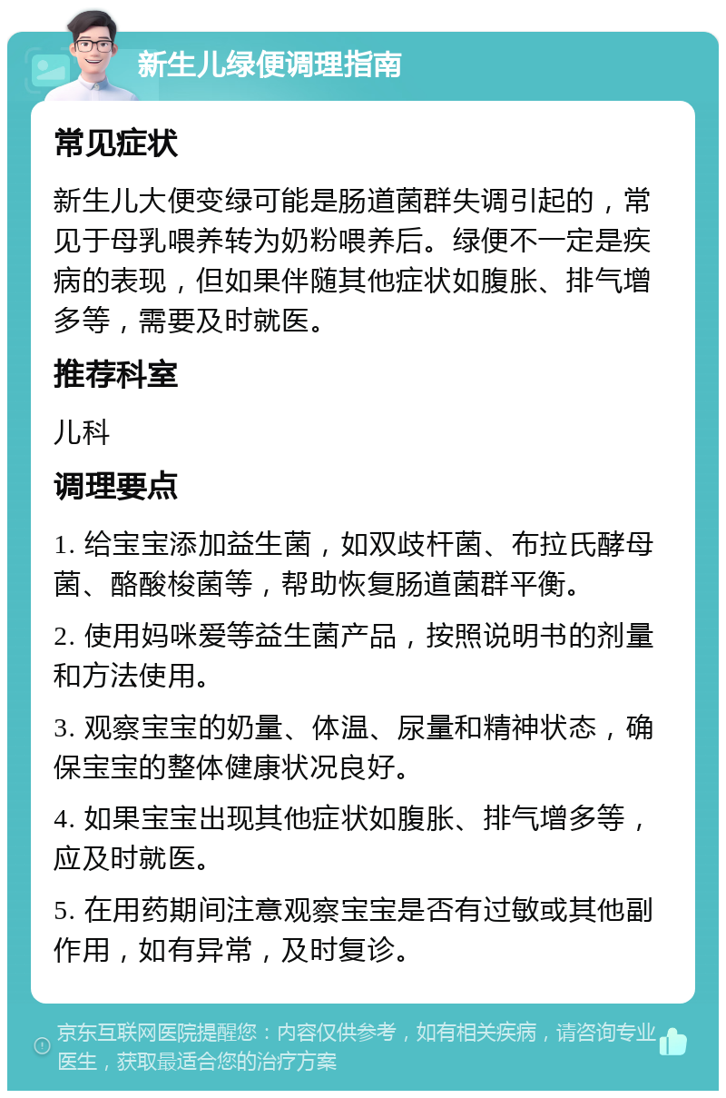 新生儿绿便调理指南 常见症状 新生儿大便变绿可能是肠道菌群失调引起的，常见于母乳喂养转为奶粉喂养后。绿便不一定是疾病的表现，但如果伴随其他症状如腹胀、排气增多等，需要及时就医。 推荐科室 儿科 调理要点 1. 给宝宝添加益生菌，如双歧杆菌、布拉氏酵母菌、酪酸梭菌等，帮助恢复肠道菌群平衡。 2. 使用妈咪爱等益生菌产品，按照说明书的剂量和方法使用。 3. 观察宝宝的奶量、体温、尿量和精神状态，确保宝宝的整体健康状况良好。 4. 如果宝宝出现其他症状如腹胀、排气增多等，应及时就医。 5. 在用药期间注意观察宝宝是否有过敏或其他副作用，如有异常，及时复诊。