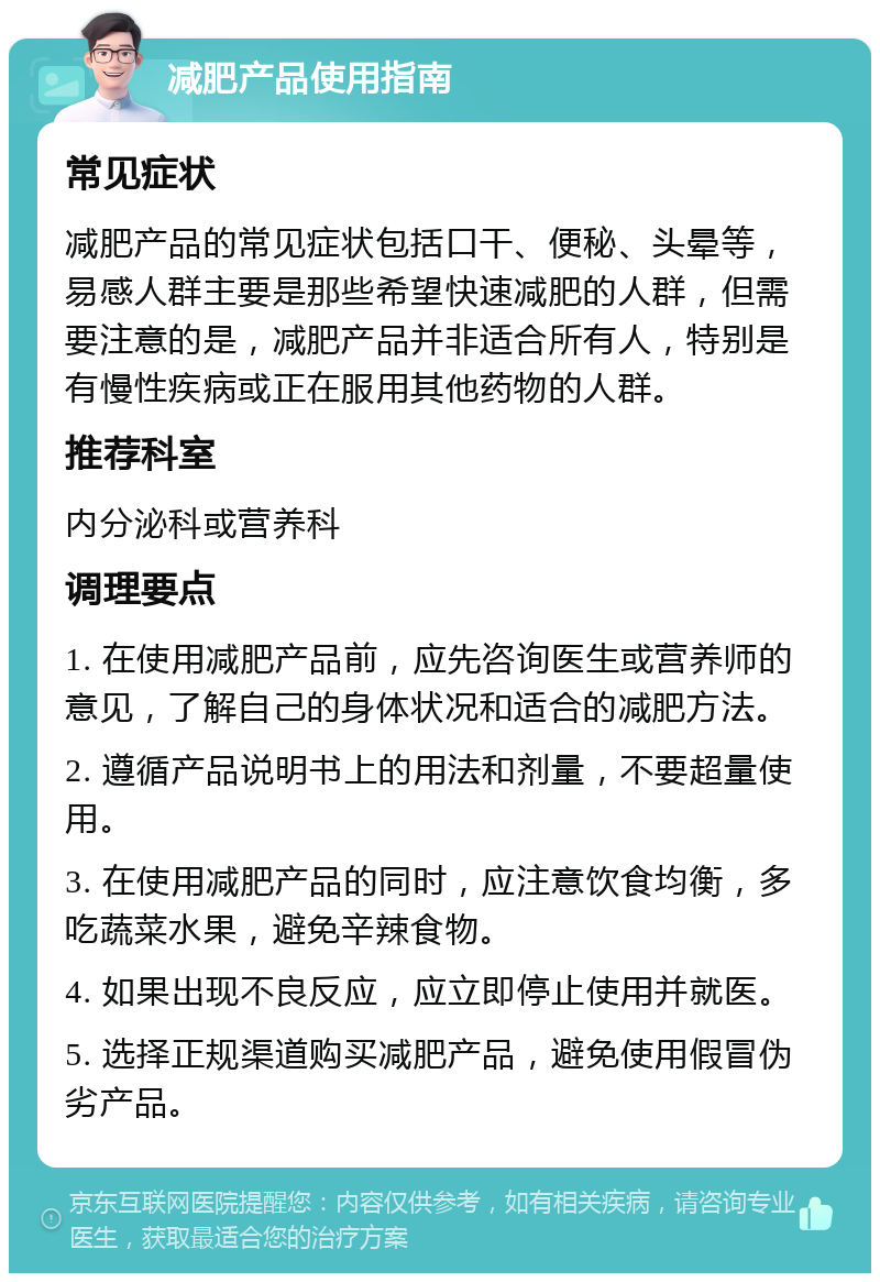 减肥产品使用指南 常见症状 减肥产品的常见症状包括口干、便秘、头晕等，易感人群主要是那些希望快速减肥的人群，但需要注意的是，减肥产品并非适合所有人，特别是有慢性疾病或正在服用其他药物的人群。 推荐科室 内分泌科或营养科 调理要点 1. 在使用减肥产品前，应先咨询医生或营养师的意见，了解自己的身体状况和适合的减肥方法。 2. 遵循产品说明书上的用法和剂量，不要超量使用。 3. 在使用减肥产品的同时，应注意饮食均衡，多吃蔬菜水果，避免辛辣食物。 4. 如果出现不良反应，应立即停止使用并就医。 5. 选择正规渠道购买减肥产品，避免使用假冒伪劣产品。