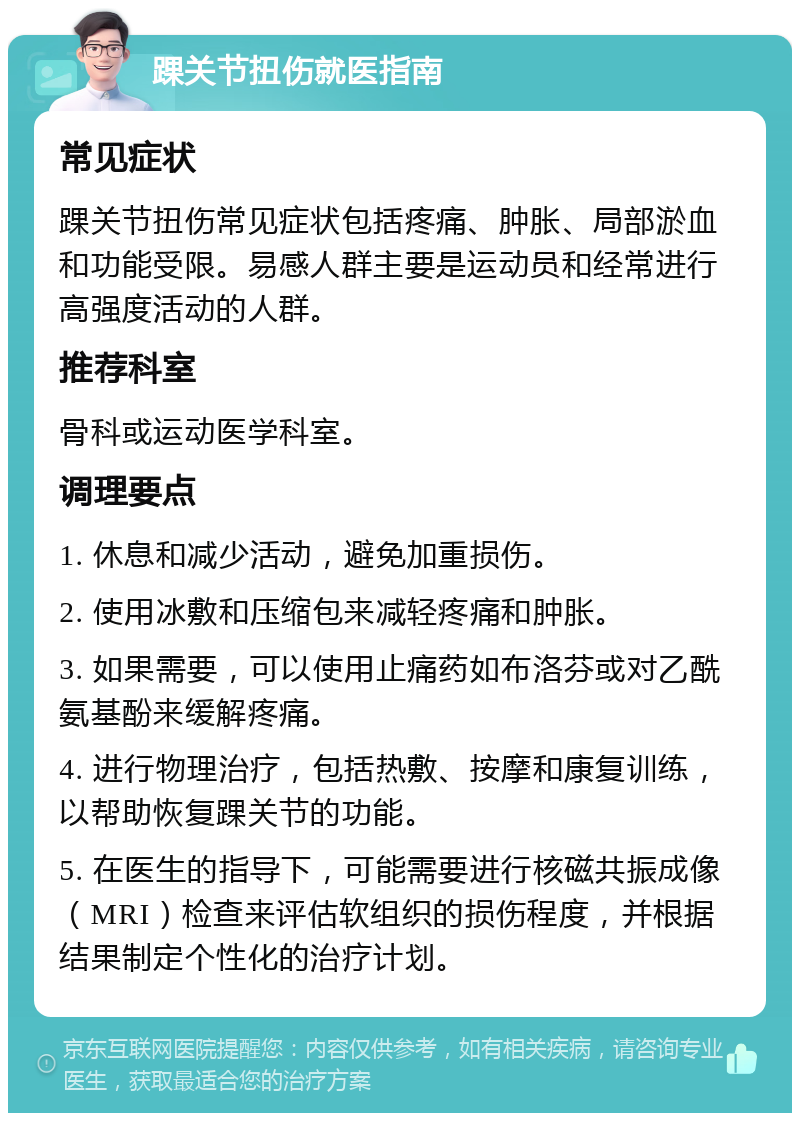 踝关节扭伤就医指南 常见症状 踝关节扭伤常见症状包括疼痛、肿胀、局部淤血和功能受限。易感人群主要是运动员和经常进行高强度活动的人群。 推荐科室 骨科或运动医学科室。 调理要点 1. 休息和减少活动，避免加重损伤。 2. 使用冰敷和压缩包来减轻疼痛和肿胀。 3. 如果需要，可以使用止痛药如布洛芬或对乙酰氨基酚来缓解疼痛。 4. 进行物理治疗，包括热敷、按摩和康复训练，以帮助恢复踝关节的功能。 5. 在医生的指导下，可能需要进行核磁共振成像（MRI）检查来评估软组织的损伤程度，并根据结果制定个性化的治疗计划。