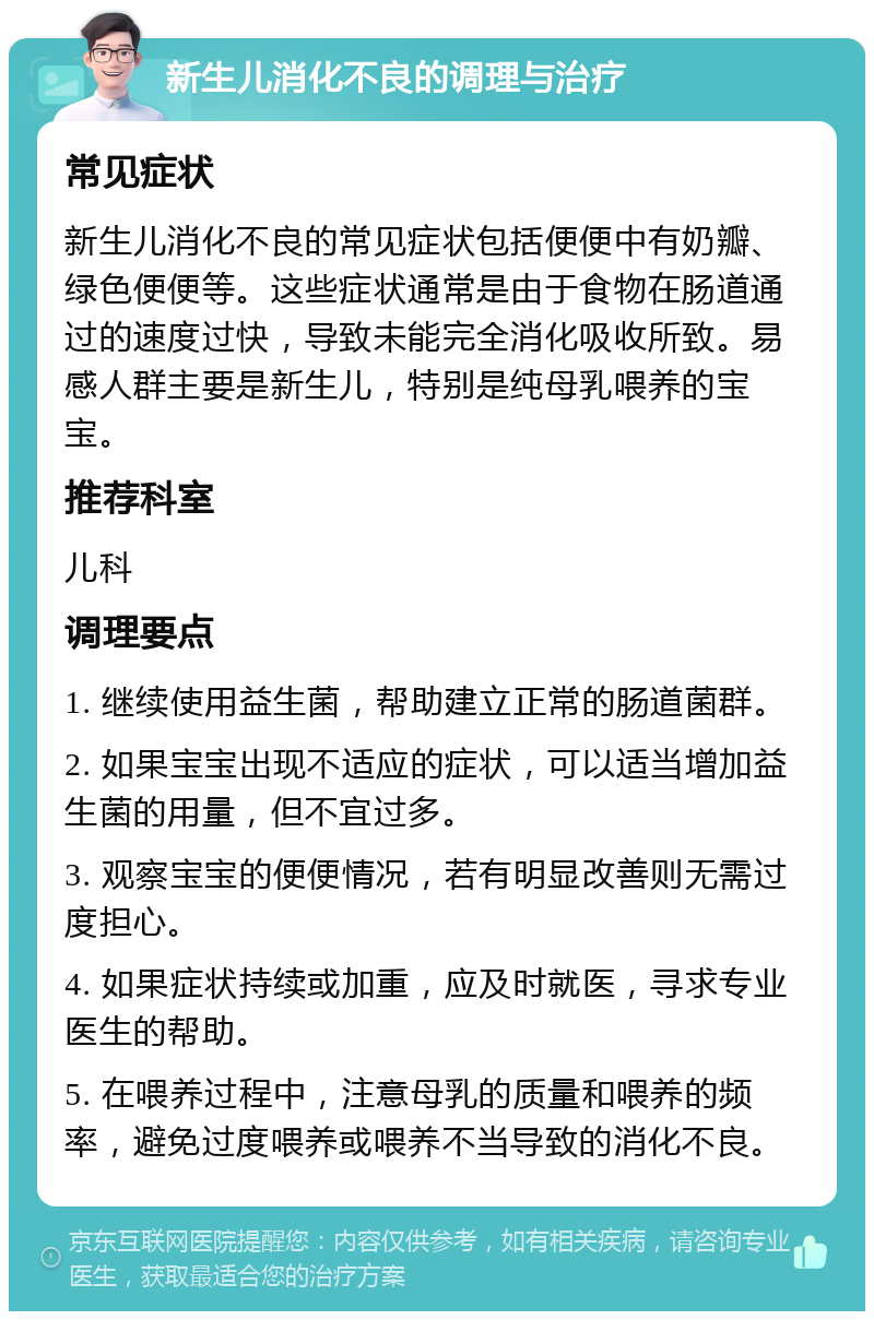 新生儿消化不良的调理与治疗 常见症状 新生儿消化不良的常见症状包括便便中有奶瓣、绿色便便等。这些症状通常是由于食物在肠道通过的速度过快，导致未能完全消化吸收所致。易感人群主要是新生儿，特别是纯母乳喂养的宝宝。 推荐科室 儿科 调理要点 1. 继续使用益生菌，帮助建立正常的肠道菌群。 2. 如果宝宝出现不适应的症状，可以适当增加益生菌的用量，但不宜过多。 3. 观察宝宝的便便情况，若有明显改善则无需过度担心。 4. 如果症状持续或加重，应及时就医，寻求专业医生的帮助。 5. 在喂养过程中，注意母乳的质量和喂养的频率，避免过度喂养或喂养不当导致的消化不良。