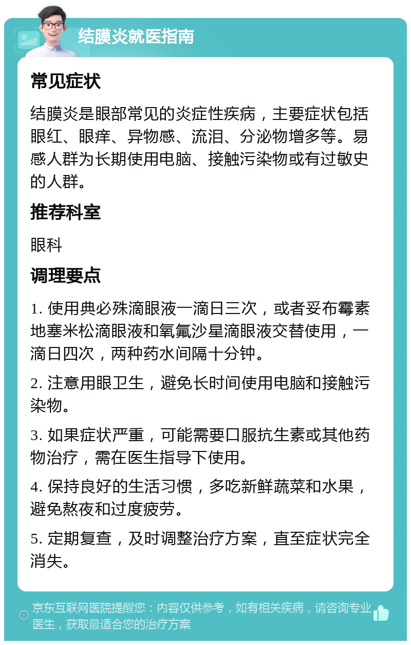 结膜炎就医指南 常见症状 结膜炎是眼部常见的炎症性疾病，主要症状包括眼红、眼痒、异物感、流泪、分泌物增多等。易感人群为长期使用电脑、接触污染物或有过敏史的人群。 推荐科室 眼科 调理要点 1. 使用典必殊滴眼液一滴日三次，或者妥布霉素地塞米松滴眼液和氧氟沙星滴眼液交替使用，一滴日四次，两种药水间隔十分钟。 2. 注意用眼卫生，避免长时间使用电脑和接触污染物。 3. 如果症状严重，可能需要口服抗生素或其他药物治疗，需在医生指导下使用。 4. 保持良好的生活习惯，多吃新鲜蔬菜和水果，避免熬夜和过度疲劳。 5. 定期复查，及时调整治疗方案，直至症状完全消失。