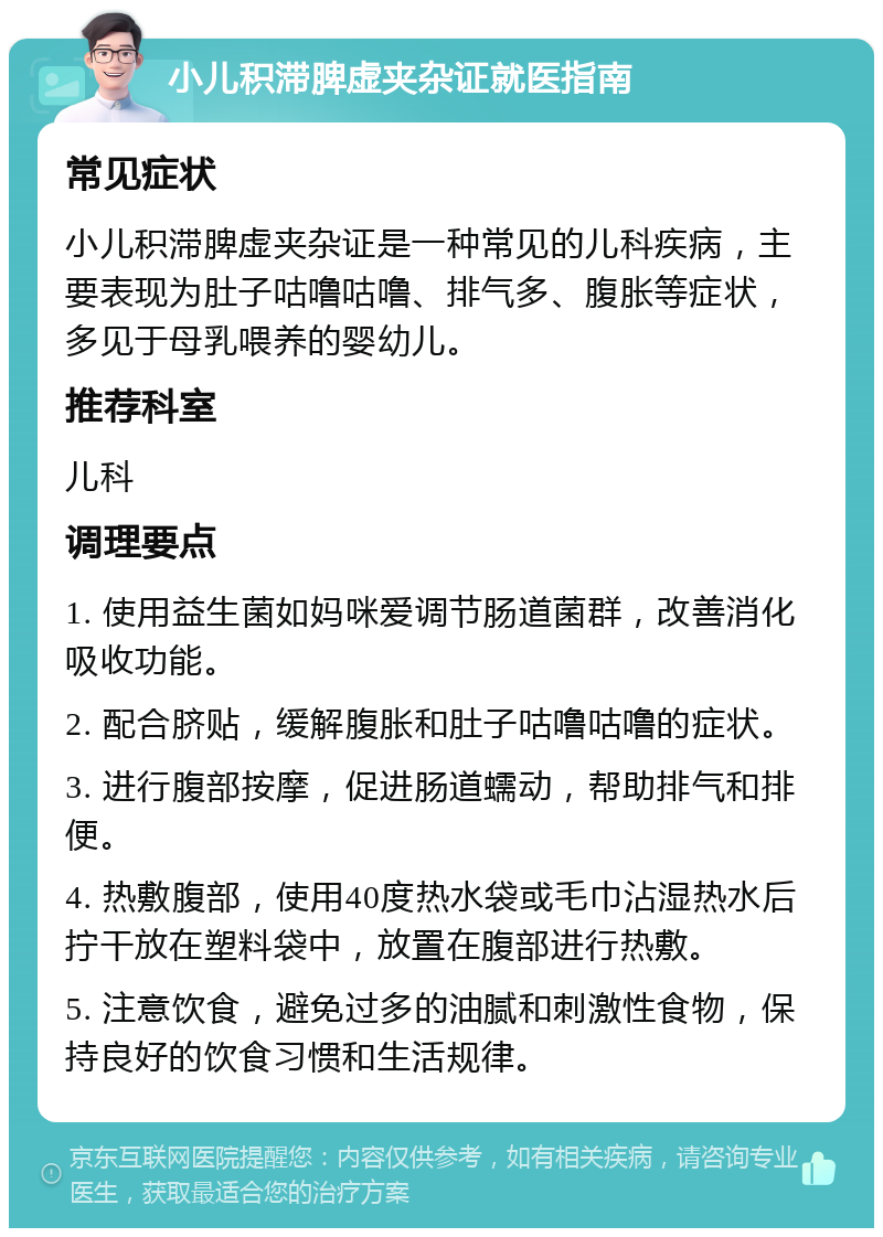 小儿积滞脾虚夹杂证就医指南 常见症状 小儿积滞脾虚夹杂证是一种常见的儿科疾病，主要表现为肚子咕噜咕噜、排气多、腹胀等症状，多见于母乳喂养的婴幼儿。 推荐科室 儿科 调理要点 1. 使用益生菌如妈咪爱调节肠道菌群，改善消化吸收功能。 2. 配合脐贴，缓解腹胀和肚子咕噜咕噜的症状。 3. 进行腹部按摩，促进肠道蠕动，帮助排气和排便。 4. 热敷腹部，使用40度热水袋或毛巾沾湿热水后拧干放在塑料袋中，放置在腹部进行热敷。 5. 注意饮食，避免过多的油腻和刺激性食物，保持良好的饮食习惯和生活规律。