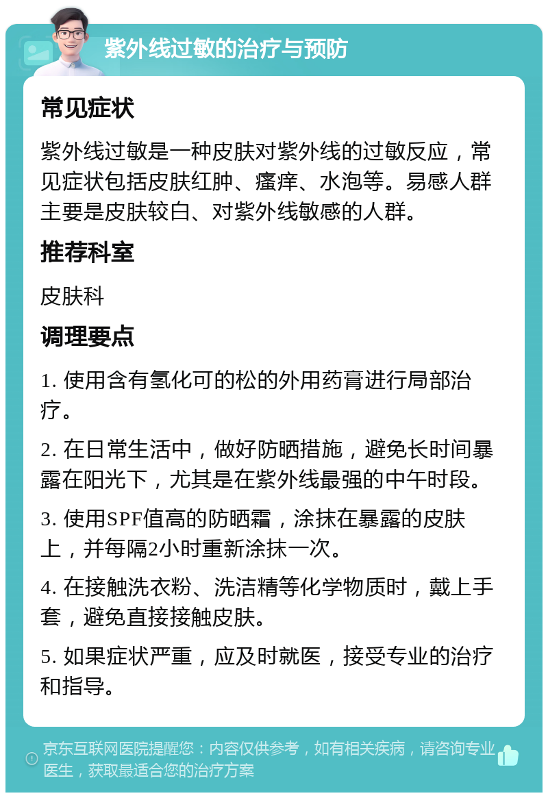 紫外线过敏的治疗与预防 常见症状 紫外线过敏是一种皮肤对紫外线的过敏反应，常见症状包括皮肤红肿、瘙痒、水泡等。易感人群主要是皮肤较白、对紫外线敏感的人群。 推荐科室 皮肤科 调理要点 1. 使用含有氢化可的松的外用药膏进行局部治疗。 2. 在日常生活中，做好防晒措施，避免长时间暴露在阳光下，尤其是在紫外线最强的中午时段。 3. 使用SPF值高的防晒霜，涂抹在暴露的皮肤上，并每隔2小时重新涂抹一次。 4. 在接触洗衣粉、洗洁精等化学物质时，戴上手套，避免直接接触皮肤。 5. 如果症状严重，应及时就医，接受专业的治疗和指导。