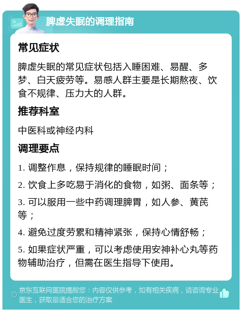 脾虚失眠的调理指南 常见症状 脾虚失眠的常见症状包括入睡困难、易醒、多梦、白天疲劳等。易感人群主要是长期熬夜、饮食不规律、压力大的人群。 推荐科室 中医科或神经内科 调理要点 1. 调整作息，保持规律的睡眠时间； 2. 饮食上多吃易于消化的食物，如粥、面条等； 3. 可以服用一些中药调理脾胃，如人参、黄芪等； 4. 避免过度劳累和精神紧张，保持心情舒畅； 5. 如果症状严重，可以考虑使用安神补心丸等药物辅助治疗，但需在医生指导下使用。