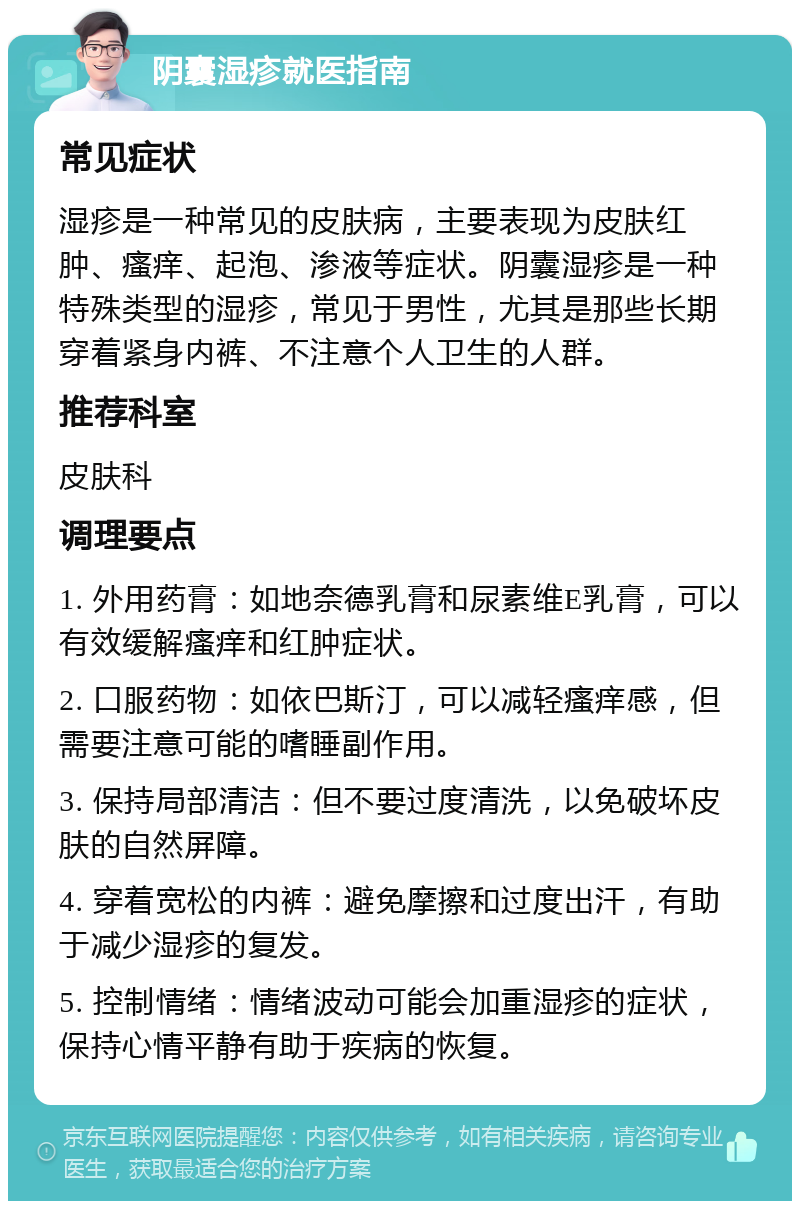 阴囊湿疹就医指南 常见症状 湿疹是一种常见的皮肤病，主要表现为皮肤红肿、瘙痒、起泡、渗液等症状。阴囊湿疹是一种特殊类型的湿疹，常见于男性，尤其是那些长期穿着紧身内裤、不注意个人卫生的人群。 推荐科室 皮肤科 调理要点 1. 外用药膏：如地奈德乳膏和尿素维E乳膏，可以有效缓解瘙痒和红肿症状。 2. 口服药物：如依巴斯汀，可以减轻瘙痒感，但需要注意可能的嗜睡副作用。 3. 保持局部清洁：但不要过度清洗，以免破坏皮肤的自然屏障。 4. 穿着宽松的内裤：避免摩擦和过度出汗，有助于减少湿疹的复发。 5. 控制情绪：情绪波动可能会加重湿疹的症状，保持心情平静有助于疾病的恢复。