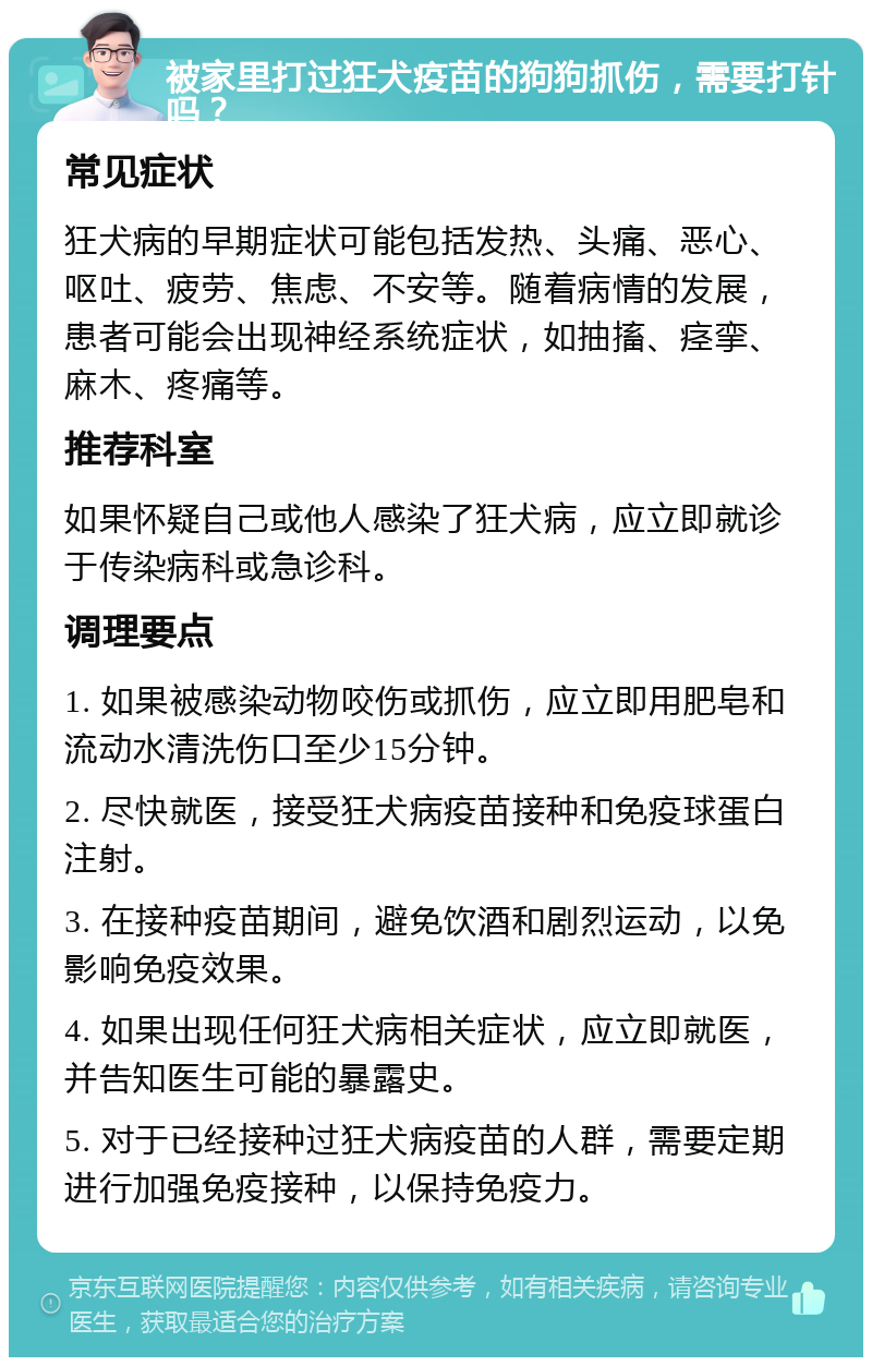 被家里打过狂犬疫苗的狗狗抓伤，需要打针吗？ 常见症状 狂犬病的早期症状可能包括发热、头痛、恶心、呕吐、疲劳、焦虑、不安等。随着病情的发展，患者可能会出现神经系统症状，如抽搐、痉挛、麻木、疼痛等。 推荐科室 如果怀疑自己或他人感染了狂犬病，应立即就诊于传染病科或急诊科。 调理要点 1. 如果被感染动物咬伤或抓伤，应立即用肥皂和流动水清洗伤口至少15分钟。 2. 尽快就医，接受狂犬病疫苗接种和免疫球蛋白注射。 3. 在接种疫苗期间，避免饮酒和剧烈运动，以免影响免疫效果。 4. 如果出现任何狂犬病相关症状，应立即就医，并告知医生可能的暴露史。 5. 对于已经接种过狂犬病疫苗的人群，需要定期进行加强免疫接种，以保持免疫力。